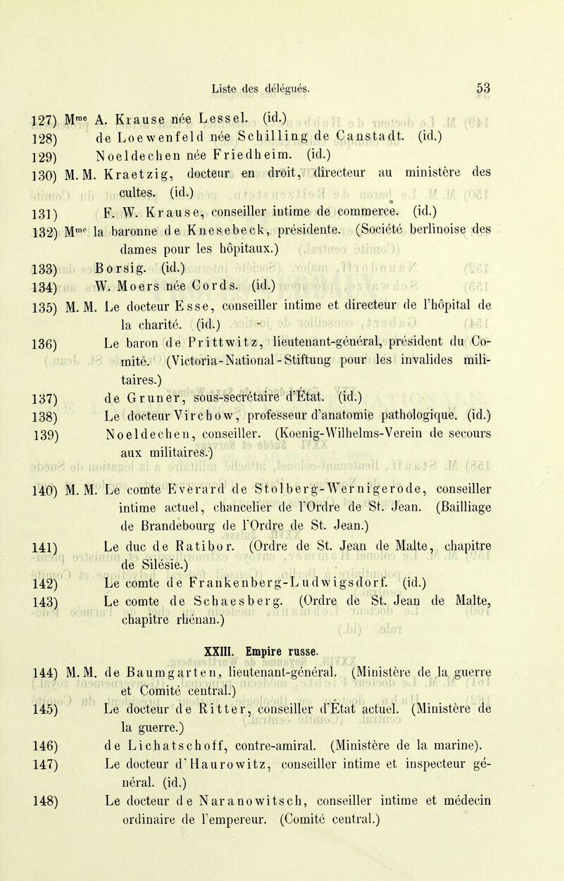 127) M'^ A. Kiause née Lessel. (id.) 128) de Loewenfeld née Schilling de Canstadt. (id.) 129) Noeldechen née Friedheim. (id.) 130) M. M. Kraetzig, docteur en droit, directeur au ministère des cultes, (id.) T ff H foe r 131) F. W. Krause, conseiller intime de commerce, (id.) 132) M'' la baronne de Knesebeck, présidente. (Société berlinoise des dames pour les hôpitaux.) 133) Borsig. (id.) 134) -i, W. Mo ers née Cords. (id.) i 135) M. M. Le docteur Esse, conseiller intime et directeur de l'hôpital de la charité, (id.) 136) Le baron de Prittwitz, lieutenant-général, président du Co- mité. (Victoria-National-Stiftung pour les invalides mili- taires.) 137) deGruner, sous-secrétaire d'État, (id.) 138) Le docteur Virchow, professeur d'anatomie pathologique, (id.) 139) Noeldechen, conseiller. (Koenig-Wilhelms-Verein de secours aux militaires.) 140) M. M. Le comte Everard de Stolberg-Wernigerode, conseiller intime actuel, chancelier de l'Ordre de St. Jean. (Bailliage de Brandebourg de l'Ordre de St. Jean.) 141) Le duc de Ratibor. (Ordre de St. Jean de Malte, chapitre de Silésie.) 142) Le comte de Frankenberg-Ludwigsdorf. (id.) 143) Le comte de Schaesberg. (Ordre de St. Jean de Malte, chapitre rhénan.) XXIII. Empire russe. 144) M.M. de Baumgarten, lieutenant-général. (Ministère de la guerre et Comité central.) 'A ' 145) Le docteur de Ritter, conseiller d'État actuel. (Ministère de la guerre.) 146) de Lichatschoff, contre-amiral. (Ministère de la marine). 147) Le docteur d'Haurowitz, conseiller intime et inspecteur gé- néral, (id.) 148) Le docteur de Naranowitsch, conseiller intime et médecin ordinaire de l'empereur. (Comité central.)