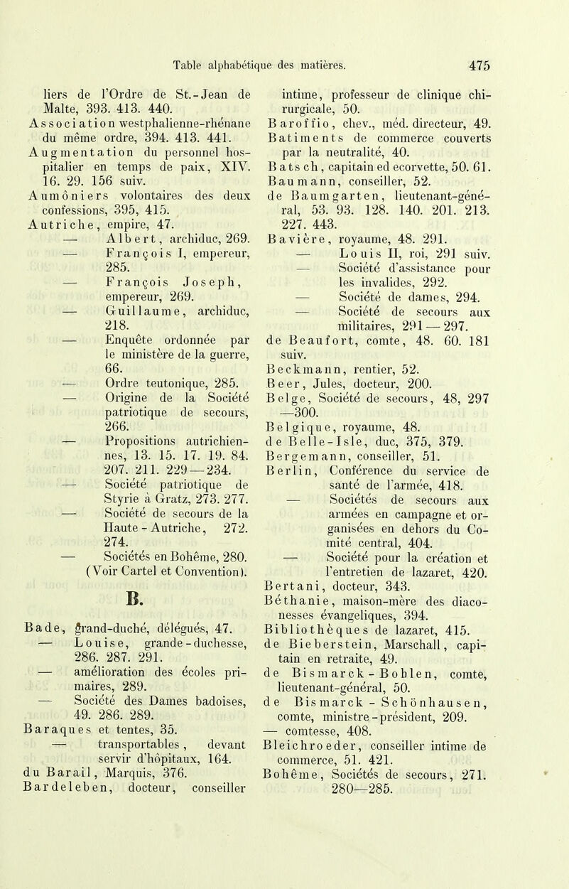 liers de l'Ordre de St.-Jean de Malte, 393. 413. 440. Association westphalienne-rhénane du même ordre, 394. 413. 441. Augmentation du personnel hos- pitalier en temps de paix, XIV. 16. 29. 156 suiv. Aumôniers volontaires des deux confessions, 395, 415. Autriche, empire, 47. — Albert, archiduc, 269. — François I, empereur, 285. — François Joseph, empereur, 269. — Guillaume, archiduc, 218. — Enquête ordonnée par le ministère de la guerre, 66. — Ordre teutonique, 285. — Origine de la Société patriotique de secours, 266. — Propositions autrichien- nes, 13. 15. 17. 19. 84. 207. 211. 229 — 234. — Société patriotique de Styrie à Gratz, 273. 277. — Société de secours de la Haute - Autriche, 272. 274.^ , — Sociétés en Bohême, 280. (Voir Cartel et Convention). B. Bade, grand-duché, délégués, 47. — Louise, grande-duchesse, 286. 287. 291. — amélioration des écoles pri- maires, 289. — Société des Dames badoises, 49. 286. 289. Baraques et tentes, 35. — transportables, devant servir d'hôpitaux, 164. du Bar ail, Marquis, 376. Bardeleben, docteur, conseiller intime, professeur de clinique chi- rurgicale, 50. Baroffio, chev., méd. directeur, 49. Bâtiments de commerce couverts par la neutralité, 40. B ats ch, capitain ed ecorvette, 50. 61. Baumann, conseiller, 52. de Baumgarten, lieutenant-géné- ral, 53. 93. 128. 140. 201. 213. 227. 443. Bavière, royaume, 48. 291. — Louis II, roi, 291 suiv. — Société d'assistance pour les invalides, 292. — Société de dames, 294. — Société de secours aux militaires, 291 — 297. de Beaufort, comte, 48. 60. 181 suiv. Beckmann, rentier, 52. Beer, Jules, docteur, 200. Belge, Société de secours, 48, 297 —300. Belgique, royaume, 48. de Belle-Isle, duc, 375, 379. Bergemann, conseiller, 51. Berlin, Conférence du service de santé de l'armée, 418. — Sociétés de secours aux armées en campagne et or- ganisées en dehors du Co- mité central, 404. — Société pour la création et l'entretien de lazaret, 420. Bertani, docteur, 343. Béthanie, maison-mère des diaco- nesses évangeliques, 394. Bibliothèques de lazaret, 415. de Bieberstein, Marschall, capi- tain en retraite, 49. de Bismarck -Boblen, comte, lieutenant-général, 50. de Bis mar ck - S ch ô nhau s e n, comte, ministre-président, 209. — comtesse, 408. Bleichroeder, conseiller intime de commerce, 51. 421. Bohême, Sociétés de secours, 271. 280—285.