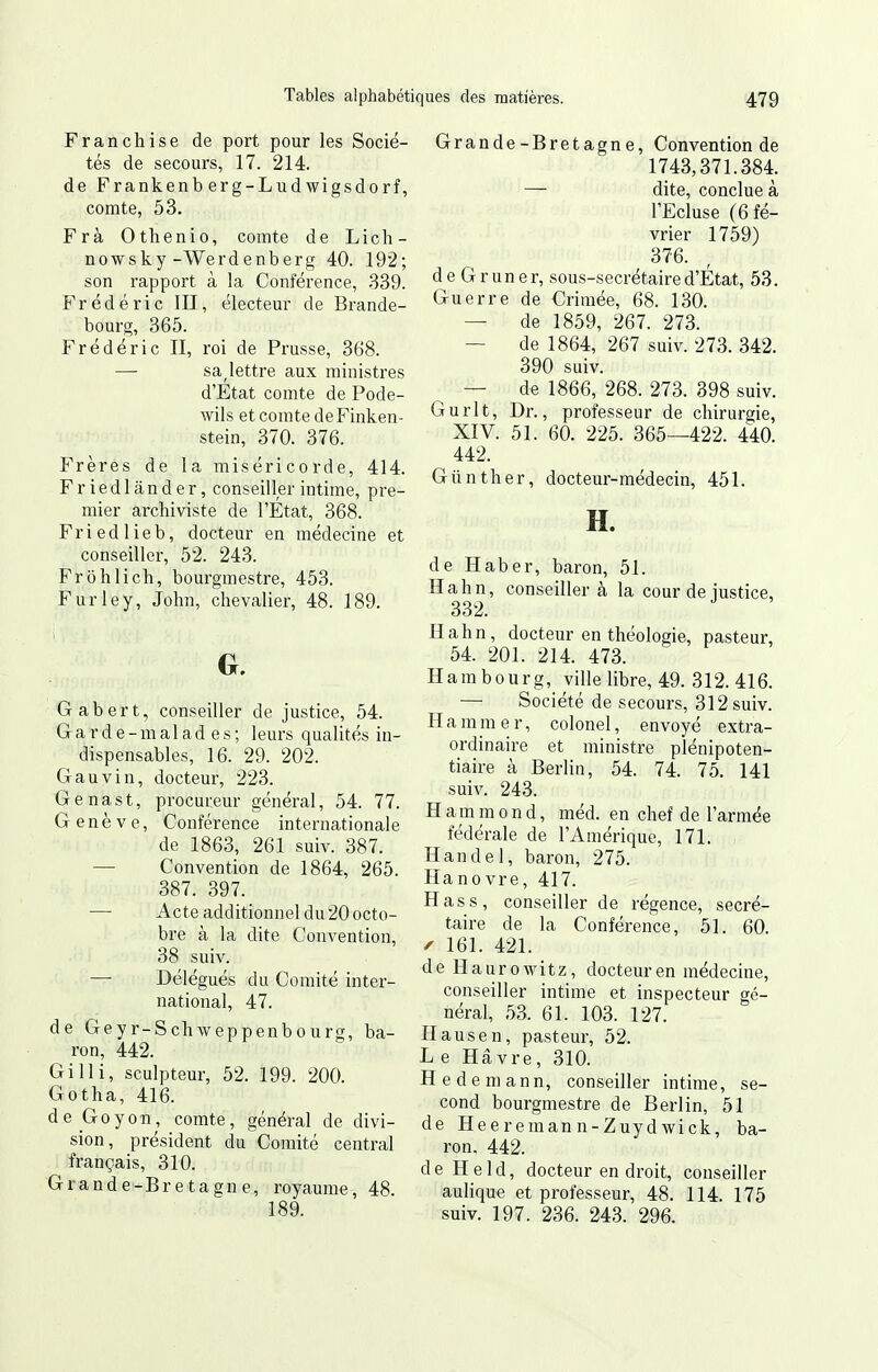 Franchise de port pour les Socié- tés de secours, 17. 214. de Frankenb erg-Lud wigsdorf, comte, 53. Frà Othenio, comte de Lich- nowsky-Werdenberg 40. 192; son rapport à la Conférence, 339. Frédéric III, électeur de Brande- bourg, 365. Frédéric II, roi de Prusse, 368. — sa^lettre aux ministres d'Etat comte de Pode- wils et comte deFinken- stein, 370. 376. Frères de la miséricorde, 414. Friedlânder, conseiller intime, pre- mier archiviste de l'Etat, 368. Friedlieb, docteur en médecine et conseiller, 52. 243. Frohlich, bourgmestre, 453. Furley, John, chevalier, 48. 189. G, Gabert, conseiller de justice, 54. G a r d e - m a 1 a d e s ; leurs qualités in- dispensables, 16. 29. 202. Gauvin, docteur, 223. Genast, procureur général, 54. 77. Genève, Conférence internationale de 1863, 261 suiv. 387. — Convention de 1864, 265. 387. 397. — Acte additionnel du20 octo- bre à la dite Convention, 38 suiv. — Délégués du Comité inter- national, 47. de Geyr-Schweppenbourg, ba- ron, 442. Gilli, sculpteur, 52. 199. 200. Gotha, 416. de Go y on, comte, général de divi- sion, président du Comité central français, 310. Grande-Bretagne, royaume, 48. 189. Grande-Bretagne, Convention de 1743,371.384. — dite, conclue à l'Ecluse (6 fé- vrier 1759) 376. deGruner, sous-secrétaire d'État, 53. Guerre de Crimée, 68. 130. — de 1859, 267. 273. — de 1864, 267 suiv. 273. 342. 390 suiv. — de 1866, 268. 273. 398 suiv. Gurlt, Dr., professeur de chirurgie, XIV. 51. 60. 225. 365—422. 440. 442. Giinther, docteur-médecin, 451. H. de Haber, baron, 51. Hahn, conseiller à la cour de justice, 332. Hahn, docteur en théologie, pasteur, 54. 201. 214. 473. Hambourg, ville libre, 49. 312.416. — Société de secours, 312 suiv. Hammer, colonel, envoyé extra- ordinaire et ministre plénipoten- tiaire à Berlin, 54. 74. 75. 141 suiv. 243. H a m m o n d, méd. en chef de l'armée fédérale de l'Amérique, 171. Handel, baron, 275. Hanovre, 417. H as s, conseiller de régence, secré- taire de la Conférence, 51. 60. ^ 161. 421. de Haurowitz, docteur en médecine, conseiller intime et inspecteur gé- néral, 53. 61. 103. 127. Hausen, pasteur, 52. L e Havre, 310. Hedemann, conseiller intime, se- cond bourgmestre de Berlin, 51 de Heeremann-Zuydwick, ba- ron, 442. de Held, docteur en droit, conseiller aulique et professeur, 48. 114. 175 suiv. 197. 236. 243. 296.