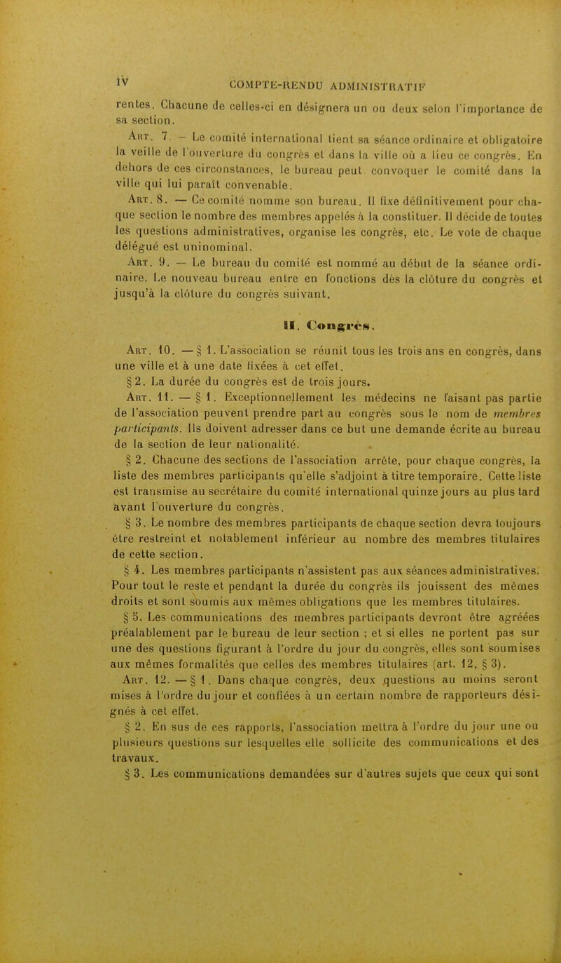 rentes. Chacune de celles-ci en désignera un ou deux selon l'importance de sa section. Aut. 7. - Le comité international tient sa séance ordinaire et obligatoire la veille de l'ouverture du congrès et dans la ville où a lieu ce congrès. En dehors de ces circonstances, le bureau peut convoquer le comité dans la ville qui lui parait convenable. Art. 8. — Ce comité nomme son bureau. Il (ixe définitivement pour cha- que seclion le nombre des membres appelés à la constituer. Il décide de toutes les questions administratives, organise les congrès, etc. Le vole de chaque délégué est uninominal. Art. 9. — Le bureau du comité est nommé au début de la séance ordi- naire. Le nouveau bureau entre en fonctions dès la clôture du congrès et jusqu'à la clôture du congrès suivant. II. Congrès. Art. 10. —§ 1. L'association se réunit tous les trois ans en congrès, dans une ville et à une date fixées à cet effet. §2. La durée du congrès est de trois jours. Art. 11. — § 1. Exceptionnellement les médecins ne faisant pas partie de l'association peuvent prendre part au congrès sous le nom de membres participants. Ils doivent adresser dans ce but une demande écrite au bureau de la section de leur nationalité. § 2. Chacune des sections de l'association arrête, pour chaque congrès, la liste des membres participants qu'elle s'adjoint à titre temporaire. Cette liste est transmise au secrétaire du comité international quinze jours au plus tard avant l'ouverture du congrès. § 3. Le nombre des membres participants de chaque section devra toujours être restreint et notablement inférieur au nombre des membres titulaires de cette section. § 4. Les membres participants n'assistent pas aux séances administratives. Pour tout le reste et pendant la durée du congrès ils jouissent des mêmes droits et sont soumis aux mêmes obligations que les membres titulaires. § 5. Les communications des membres participants devront être agréées préalablement par le bureau de leur section ; et si elles ne portent pas sur une des questions figurant à l'ordre du jour du congrès, elles sont soumises aux mêmes formalités que celles des membres titulaires (art. 12, § 3). Art. 12. —§ 1. Dans chaque congrès, deux questions au moins seront mises à l'ordre du jour et confiées à un certain nombre de rapporteurs dési- gnés à cet effet. § 2. En sus de ces rapports, l'association mettra à l'ordre du jour une ou plusieurs questions sur lesquelles elle sollicite des communications et des travaux. § 3. Les communications demandées sur d'autres sujets que ceux qui sont