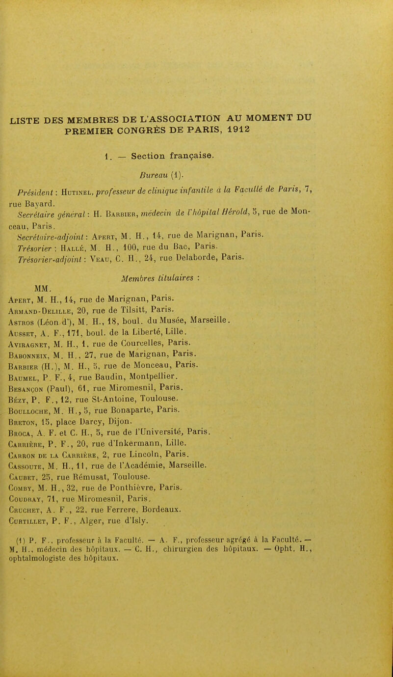 LISTE DES MEMBRES DE L'ASSOCIATION AU MOMENT DU PREMIER CONGRÈS DE PARIS, 1912 1. — Section française. Bureau (1). Président: Hutinel, professeur de clinique infantile à la Faculté de Paris, 1, rue Bayard. Secrétaire général : H. Barbier, médecin de l'hôpital Hérold, 5, rue de Mon- ceau, Paris. Secrétaire-adjoint: Apert, M. H., 14, rue de Marignan, Paris. Trésorier: Halle, M. H., 100, rue du Bac, Paris. Trésorier-adjoint: Veau, C. H., 24, rue Delaborde, Paris. Membres titulaires : MM. Apert, M. H., 14, rue de Marignan, Paris. Armand-Delille, 20, rue de Tilsitt, Paris. Astros (Léon d'), M. H., 18, boul. du Musée, Marseille. Ausset, A. F., 171, boul. de la Liberté, Lille. Aviragnet, M. H., 1. rue de Courcelles, Paris. Babonneix, M. H., 27, rue de Marignan, Paris. Barbier (H.), M. H., 5, rue de Monceau, Paris. Baumel, P. Fm4, rue Baudin, Montpellier. Besançon (Paul), 61, rue Miromesnil, Paris. Bézy, P. F., 12, rue St-Antoine, Toulouse. Boulloche, M. H., 5, rue Bonaparte, Paris. Breton, 15, place Darcy, Dijon. Broca, A. F. et C. H., 5, rue de l'Université, Paris. Carrière, P. F., 20, rue d'Inkermann, Lille. Carron de la Carrière, 2, rue Lincoln, Paris. Cassoute, M. H., 11, rue de l'Académie, Marseille. Caubet, 25, rue Rémusat, Toulouse. Comby, M. H., 32, rue de Ponthièvre, Paris. Coudray, 71, rue Miromesnil, Paris. Cruchet, A. F., 22. rue Ferrere, Bordeaux. Curtillet, P. F., Alger, rue d'Isly. (1) P. F., professeur ;\ la Faculté. — A. F., professeur agrégé à la Faculté.— M. H., médecin des hôpitaux. — CH., chirurgien des hôpitaux. — Opht. H., ophtalmologiste des hôpitaux.