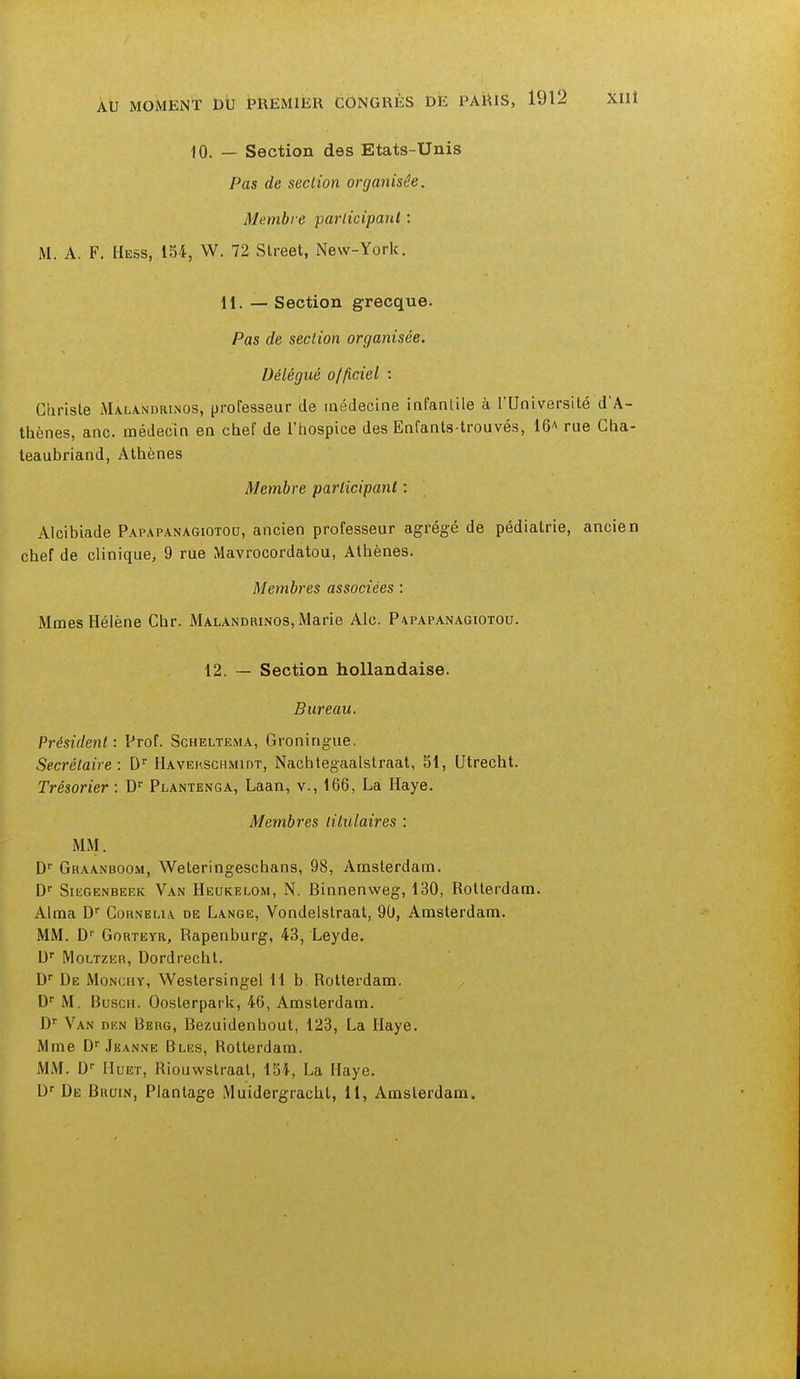 10. — Section des Etats-Unis Pas de section organisée. Membre participant : M. A. F. Hess, 154, W. 72 Street, New-York. 11. — Section grecque. Pas de section organisée. Délégué officiel : Curiste Malandrinos, professeur de médecine infantile à l'Université d'A- thènes, anc. médecin en chef de l'hospice des Enfants-trouvés, 16* rue Cha- teaubriand, Athènes Membre participant : Alcibiade Papapanagiotou, ancien professeur agrégé de pédiatrie, ancien chef de clinique, 9 rue Mavrocordatou, Athènes. Membres associées : Mmes Hélène Chr. Malandrinos, Marie Aie. Papapanagiotou. 12. — Section hollandaise. Bureau. Président : Prof. Scheltema, Groningue. Secrétaire: Dr Havekschmidt, Nachtegaalstraat, 51, Utrecht. Trésorier : Dr Plantenga, Laan, v., 166, La Haye. Membres titulaires : MM. Dr Graanboom, Weteringeschans, 98, Amsterdam. Dr Siegenbeek Van Heukelom, N. Binnenweg, 130, Rotterdam. Aima Dr Cohnelu de Lange, Vondelstraat, 90, Amsterdam. MM. Dr Gorteyr, Rapenburg, 43, Leyde. Ur Moltzer, Dordrecht. Dr De Monchy, Westersingel 11 b Rotterdam. Dr M. Busch. Oosterpark, 46, Amsterdam. Dr Van den Berg, Bezuidenhout, 123, La Haye. Mme Dr Jeanne Bles, Rotterdam. MM. Ur Hdet, Riouwstraat, 154, La Haye. Dr De Bruin, Plantage Muidergracht, 11, Amsterdam.