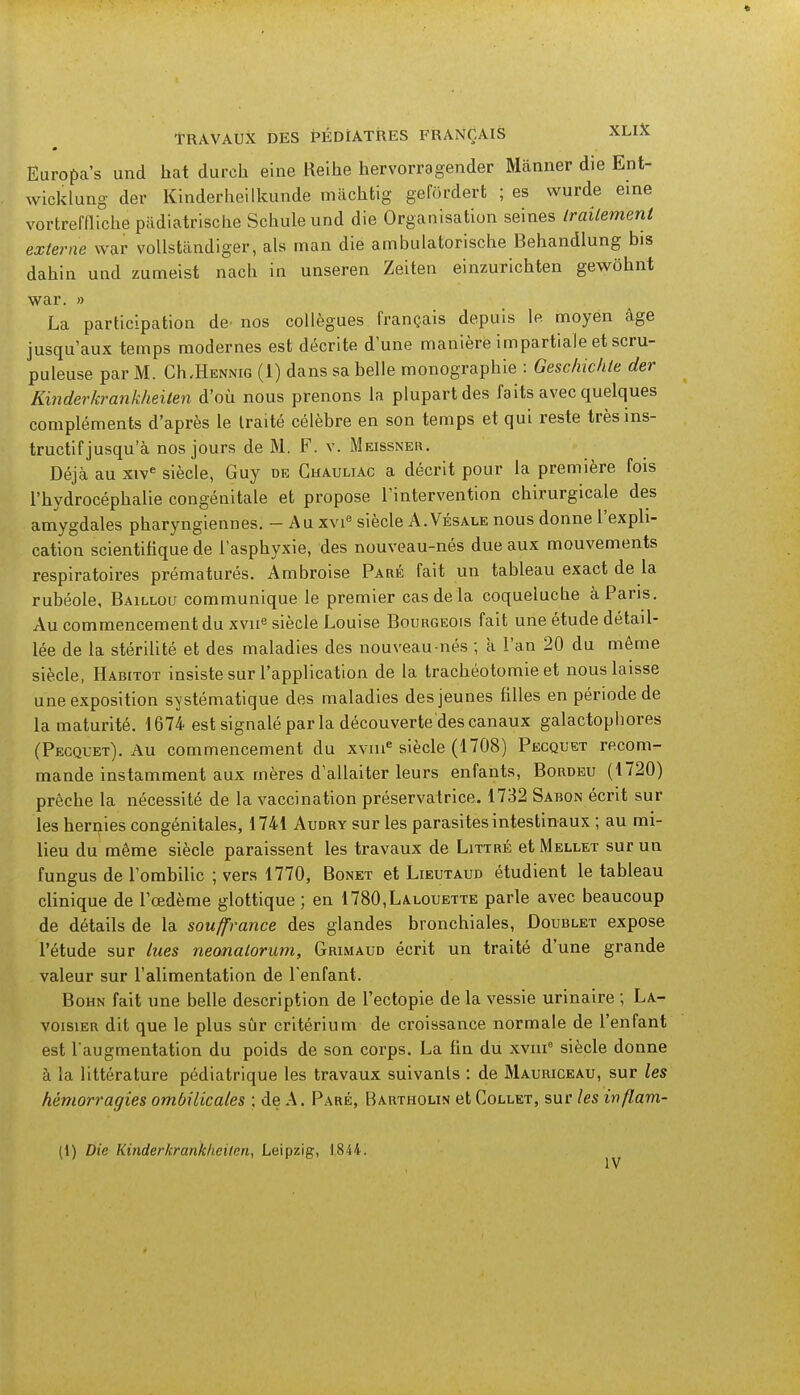 Europa's und hat durch eine Reihe hervorragender Mànner die Ent- wioklung der Kinderheilkunde machtig gefôrdert ; es wurde eine vortreffliche pàdiatrische Schule und die Organisation seines traitement externe war voUstàndiger, als man die ambulatorische Behandlung bis dahin und zumeist nach in unseren Zeiten einzurichten gewôhnt war. » La participation de* nos collègues français depuis le. moyen âge jusqu'aux temps modernes est décrite d'une manière impartiale et scru- puleuse par M. CIi.Hennig (1) dans sa belle monographie : Geschichle der Kinder krankheilen d'où nous prenons la plupart des faits avec quelques compléments d'après le traité célèbre en son temps et qui reste très ins- tructif jusqu'à nos jours de M. F. v. Meissner. Déjà au xive siècle, Guy de Ghauliac a décrit pour la première fois l'hydrocéphalie congénitale et propose l'intervention chirurgicale des amygdales pharyngiennes. - Au xvie siècle A.Vésale nous donne l'expli- cation scientifique de l'asphyxie, des nouveau-nés due aux mouvements respiratoires prématurés. Ambroise Paré fait un tableau exact de la rubéole, Baillou communique le premier cas de la coqueluche à Paris. Au commencement du xvne siècle Louise Bourgeois fait une étude détail- lée de la stérilité et des maladies des nouveau nés ; a l'an 20 du même siècle, Habitot insiste sur l'application de la trachéotomie et nous laisse une exposition systématique des maladies des jeunes filles en période de la maturité. 1674 est signalé par la découverte des canaux galactopbores (Pecquet). Au commencement du xvnie siècle (1708) Pecquet recom- mande instamment aux mères d'allaiter leurs enfants, Bordeu (1720) prêche la nécessité de la vaccination préservatrice. 1732 Sabon écrit sur les hernies congénitales, 1741 Audry sur les parasites intestinaux ; au mi- lieu du même siècle paraissent les travaux de Littré et Mellet sur un fungus de l'ombilic ; vers 1770, Bonet et Lieutaud étudient le tableau clinique de l'œdème glottique ; en 1780,Lalouette parle avec beaucoup de détails de la souffrance des glandes bronchiales, Doublet expose l'étude sur lues neonatorum, Grimaud écrit un traité d'une grande valeur sur l'alimentation de l'enfant. Bohn fait une belle description de l'ectopie de la vessie urinaire ; La- voisier dit que le plus sûr critérium de croissance normale de l'enfant est l'augmentation du poids de son corps. La fin du xvme siècle donne à la littérature pédiatrique les travaux suivants : de Mauriceau, sur les hémorragies ombilicales ; de A. Paré, Bartholin et Gollet, sur les inflam- (1) Die Kinderkranklieilen, Leipzig, IS44. IV