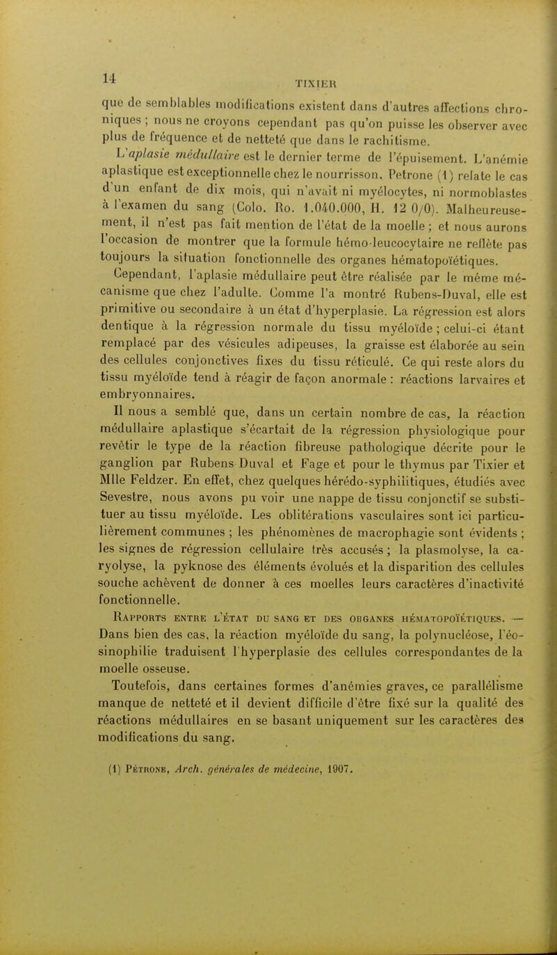 que de semblables modifications existent dans d'autres affections chro- niques ; nous ne croyons cependant pas qu'on puisse les observer avec plus de fréquence et de netteté que dans le rachitisme. Vaplasie médullaire est le dernier terme de l'épuisement. L'anémie aplastique est exceptionnelle chez le nourrisson. Pétrone (1) relate le cas d'un enfant de dix mois, qui n'avait ni myélocytes, ni normoblastes à l'examen du sang (Colo. Ro. 1.040.000, H. 12 0/0). Malheureuse- ment, il n'est pas fait mention de l'état de la moelle ; et nous aurons l'occasion de montrer que la formule hémoleucocylaire ne reflète pas toujours la situation fonctionnelle des organes hématopoïétiques. Cependant, l'aplasie médullaire peut être réalisée par le même mé- canisme que chez l'adulte. Comme l'a montré Rubens-Duval, elle est primitive ou secondaire à un état d'hyperplasie. La régression est alors dentique à la régression normale du tissu myéloïde ; celui-ci étant remplacé par des vésicules adipeuses, la graisse est élaborée au sein des cellules conjonctives fixes du tissu réticulé. Ce qui reste alors du tissu myéloïde tend à réagir de façon anormale : réactions larvaires et embryonnaires. Il nous a semblé que, dans un certain nombre de cas, la réaction médullaire aplastique s'écartait de la régression physiologique pour revêtir le type de la réaction fibreuse pathologique décrite pour le ganglion par Rubens Duval et Fage et pour le thymus par Tixier et Mlle Feldzer. En effet, chez quelques hérédo-syphilitiques, étudiés avec Sevestre, nous avons pu voir une nappe de tissu conjonctif se substi- tuer au tissu myéloïde. Les oblitérations vasculaires sont ici particu- lièrement communes ; les phénomènes de macrophagie sont évidents ; les signes de régression cellulaire très accusés ; la plasmolyse, la ca- ryolyse, la pyknose des éléments évolués et la disparition des cellules souche achèvent de donner à ces moelles leurs caractères d'inactivité fonctionnelle. Rapports entre l'état du sang et des obganes hématopoïétiques. — Dans bien des cas, la réaction myéloïde du sang, la polynucléose, l'éo- sinopbilie traduisent l'hyperplasie des cellules correspondantes de la moelle osseuse. Toutefois, dans certaines formes d'anémies graves, ce parallélisme manque de netteté et il devient difficile d'être fixé sur la qualité des réactions médullaires en se basant uniquement sur les caractères des modifications du sang.