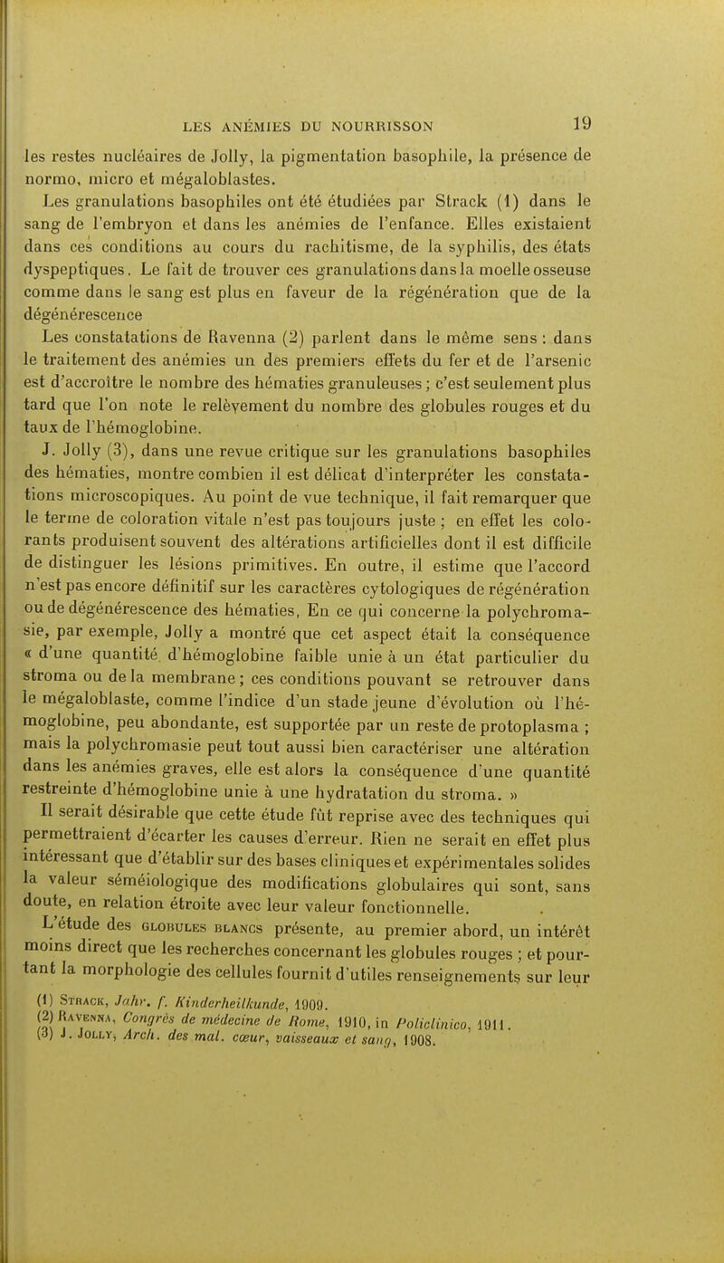 les restes nucléaires de Jolly, la pigmentation basopkile, la présence de normo, micro et mégaloblastes. Les granulations basopliiles ont été étudiées par Strack (1) dans le sang de l'embryon et dans les anémies de l'enfance. Elles existaient dans ces conditions au cours du rachitisme, de la syphilis, des états dyspeptiques. Le fait de trouver ces granulations dans la moelle osseuse comme dans le sang est plus en faveur de la régénération que de la dégénérescence Les constatations de Ravenna (2) parlent dans le même sens : dans le traitement des anémies un des premiers effets du fer et de l'arsenic est d'accroître le nombre des hématies granuleuses; c'est seulement plus tard que l'on note le relèvement du nombre des globules rouges et du taux de l'hémoglobine. J. Jolly (3), dans une revue critique sur les granulations basophiles des hématies, montre combien il est délicat d'interpréter les constata- tions microscopiques. Au point de vue technique, il fait remarquer que le terme de coloration vitale n'est pas toujours juste ; en effet les colo- rants produisent souvent des altérations artificielles dont il est difficile de distinguer les lésions primitives. En outre, il estime que l'accord n'est pas encore définitif sur les caractères cytologiques de régénération ou de dégénérescence des hématies, En ce qui concerne la polychroma- sie, par exemple, Jolly a montré que cet aspect était la conséquence « d'une quantité d'hémoglobine faible unie à un état particulier du stroma ou de la membrane ; ces conditions pouvant se retrouver dans le mégaloblaste, comme l'indice d'un stade jeune d'évolution où l'hé- moglobine, peu abondante, est supportée par un reste de protoplasma ; mais la polychromasie peut tout aussi bien caractériser une altération dans les anémies graves, elle est alors la conséquence d'une quantité restreinte d'hémoglobine unie à une hydratation du stroma. » Il serait désirable que cette étude fût reprise avec des techniques qui permettraient d'écarter les causes d'erreur. Rien ne serait en effet plus intéressant que d'établir sur des bases cliniques et expérimentales solides la valeur séméiologique des modifications globulaires qui sont, sans doute, en relation étroite avec leur valeur fonctionnelle. L'étude des globules blancs présente, au premier abord, un intérêt moins direct que les recherches concernant les globules rouges ; et pour- tant la morphologie des cellules fournit d'utiles renseignements sur leur (1) Strack, Jahr. f. Kinderheilkunde, 1909. (2) Ravenna, Congrès de médecine de Rome, 1910, in Policlinico, 1911. (d) J. Jolly, Arch. des mal. cœur, vaisseaux el saur/, 1908.