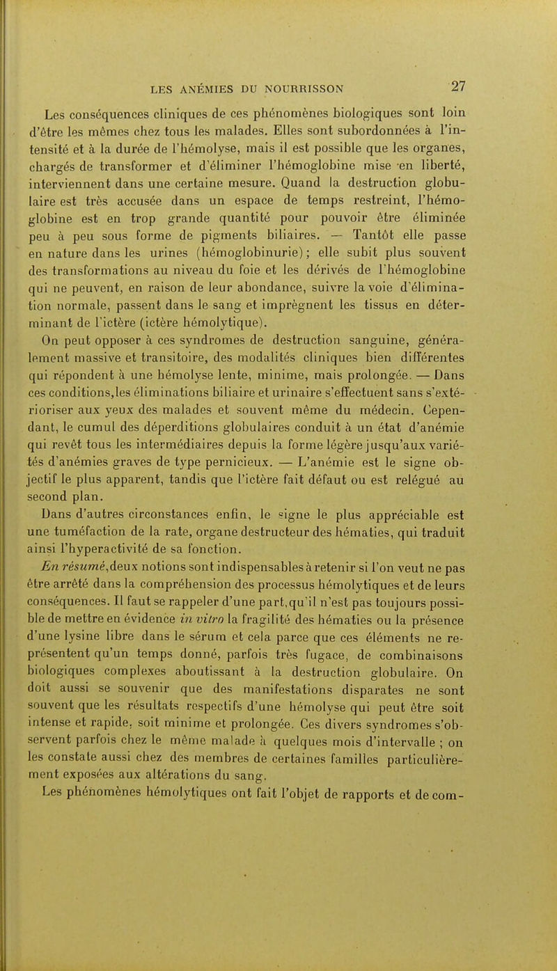 Les conséquences cliniques de ces phénomènes biologiques sont loin d'être les mêmes chez tous les malades. Elles sont subordonnées à l'in- tensité et à la durée de l'hémolyse, mais il est possible que les organes, chargés de transformer et d'éliminer l'hémoglobine mise en liberté, interviennent dans une certaine mesure. Quand la destruction globu- laire est très accusée dans un espace de temps restreint, l'hémo- globine est en trop grande quantité pour pouvoir être éliminée peu à peu sous forme de pigments biliaires. — Tantôt elle passe en nature dans les urines (hémoglobinurie) ; elle subit plus souvent des transformations au niveau du foie et les dérivés de l'hémoglobine qui ne peuvent, en raison de leur abondance, suivre la voie d'élimina- tion normale, passent dans le sang et imprègnent les tissus en déter- minant de l'ictère (ictère hémolytique). On peut opposer à ces syndromes de destruction sanguine, généra- lement massive et transitoire, des modalités cliniques bien différentes qui répondent à une hémolyse lente, minime, mais prolongée. — Dans ces conditions,les éliminations biliaire et urinaire s'effectuent sans s'exté- rioriser aux yeux des malades et souvent même du médecin. Cepen- dant, le cumul des déperditions globulaires conduit à un état d'anémie qui revêt tous les intermédiaires depuis la forme légère jusqu'aux varié- tés d'anémies graves de type pernicieux. — L'anémie est le signe ob- jectif le plus apparent, tandis que l'ictère fait défaut ou est relégué au second plan. Dans d'autres circonstances enfin, le signe le plus appréciable est une tuméfaction de la rate, organe destructeur des hématies, qui traduit ainsi l'hyperactivité de sa fonction. En résumé,deux notions sont indispensables à retenir si l'on veut ne pas être arrêté dans la compréhension des processus hémolytiques et de leurs conséquences. Il faut se rappeler d'une part,qu'il n'est pas toujours possi- ble de mettre en évidence in vitro la fragilité des hématies ou la présence d'une lysine libre dans le sérum et cela parce que ces éléments ne re- présentent qu'un temps donné, parfois très fugace, de combinaisons biologiques complexes aboutissant à la destruction globulaire. On doit aussi se souvenir que des manifestations disparates ne sont souvent que les résultats respectifs d'une hémolyse qui peut être soit intense et rapide, soit minime et prolongée. Ces divers syndromes s'ob- servent parfois chez le même malade h quelques mois d'intervalle ; on les constate aussi chez des membres de certaines familles particulière- ment exposées aux altérations du sang. Les phénomènes hémolytiques ont fait l'objet de rapports et de com-