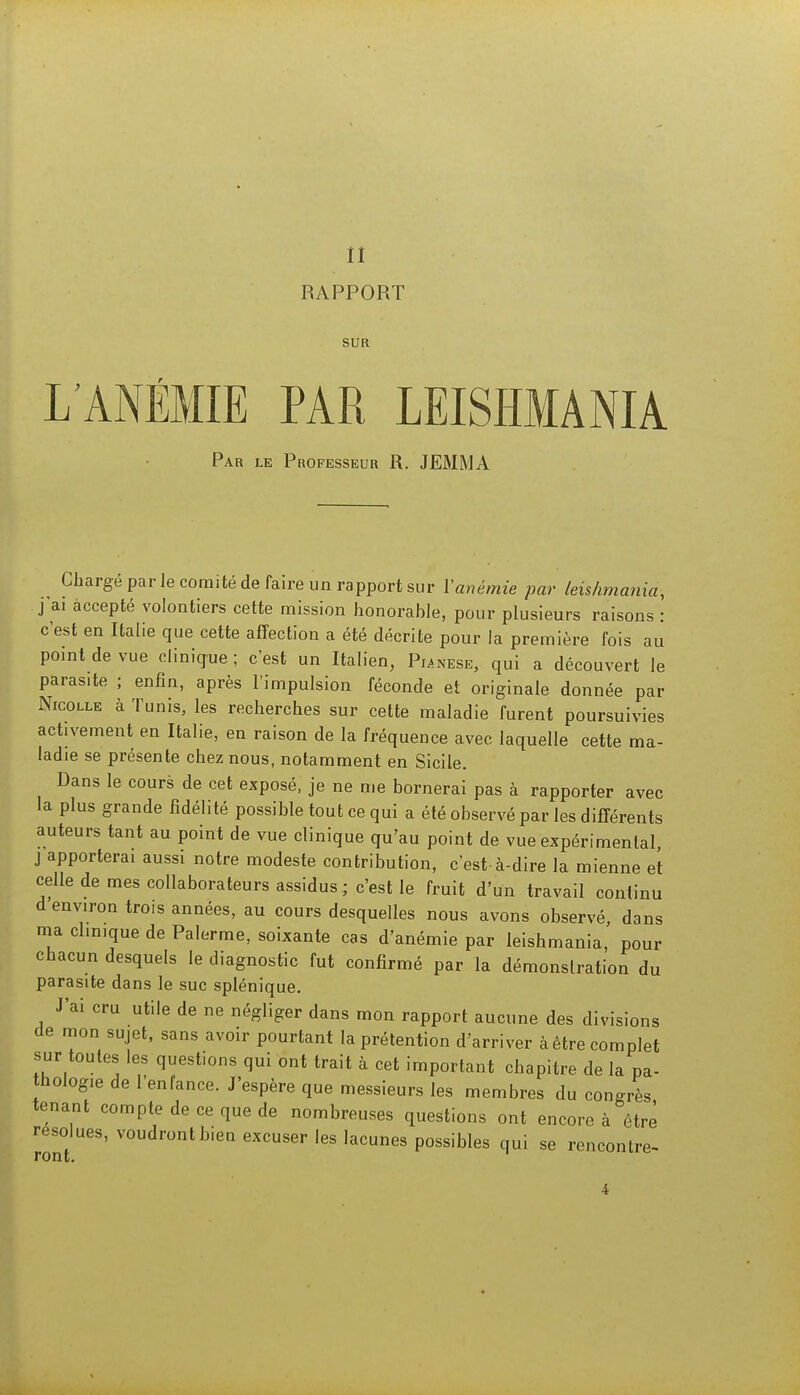 il RAPPORT SUR L'ANÉMIE PAR LEISHMANIA Par le Professeur R. JEMMA Chargé par Je comité de faire un rapport sur l'anémie par leishmania-, j ai accepté volontiers cette mission honorable, pour plusieurs raisons : c'est en Italie que cette affection a été décrite pour la première fois au point de vue clinique ; c'est un Italien, Punese, qui a découvert le paras.te ; enfin, après l'impulsion féconde et originale donnée par Nicolle à Tunis, les recherches sur cette maladie furent poursuivies activement en Italie, en raison de la fréquence avec laquelle cette ma- ladie se présente chez nous, notamment en Sicile. Dans le cours de cet exposé, je ne me bornerai pas à rapporter avec la plus grande fidélité possible tout ce qui a été observé par les différents auteurs tant au point de vue clinique qu'au point de vue expérimental, j apporterai aussi notre modeste contribution, c'est-à-dire la mienne et celle de mes collaborateurs assidus ; c'est le fruit d'un travail continu d environ trois années, au cours desquelles nous avons observé, dans ma clinique de Palerme, soixante cas d'anémie par leishmania, pour chacun desquels le diagnostic fut confirmé par la démonslration du parasite dans le suc splénique. J'ai cru utile de ne négliger dans mon rapport aucune des divisions de mon sujet, sans avoir pourtant la prétention d'arriver à être complet sur toutes les questions qui ont trait à cet important chapitre de la pa- thologie de l'enfance. J'espère que messieurs les membres du congrès tenant compte de ce que de nombreuses questions ont encore à être résolues, voudront bien excuser les lacunes possibles qui se rencontre- ro ne.