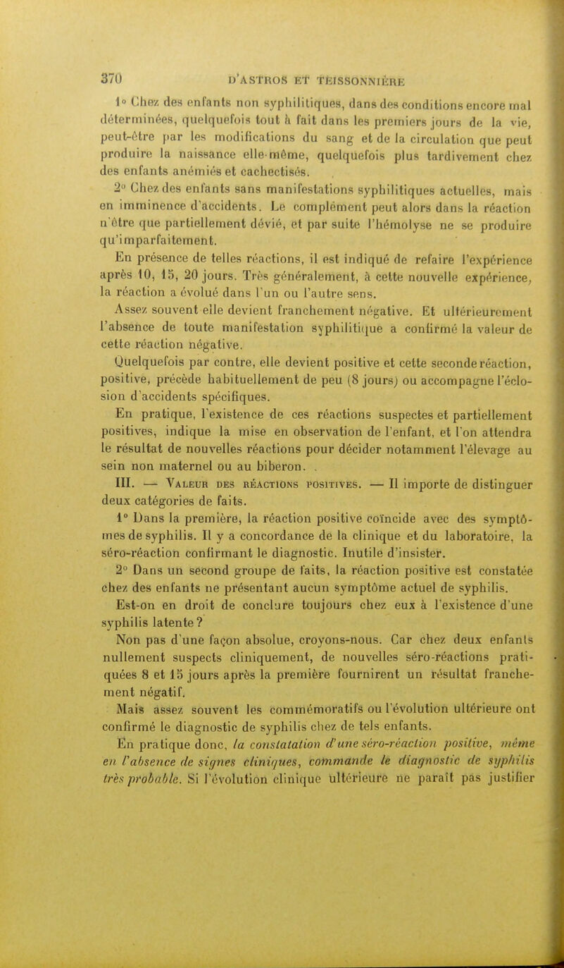 371) D'ASTKOS Et TKISSONN'IKHK 1° Chez des enfants non syphilitiques, dans des conditions encore mal déterminées, quelquefois tout h fait dans les premiers jours de la vie, peut-être par les modifications du sang et de la circulation que peut produire la naissance elle-même, quelquefois plus tardivement chez des enfants anémiés et cachectisés. 2° Chez des enfants sans manifestations syphilitiques actuelles, mais en imminence d'accidents. Le complément peut alors dans la réaction n ôtre que partiellement dévié, et par suite l'hémolyse ne se produire qu'imparfaitement. En présence de telles réactions, il est indiqué de refaire l'expérience après 10, 15, 20 jours. Très généralement, à cette nouvelle expérience, la réaction a évolué dans l'un ou l'autre sens. Assez souvent elle devient franchement négative. Et ultérieurement l'absence de toute manifestation syphilitique a confirmé la valeur de cette réaction négative. Quelquefois par contre, elle devient positive et cette seconde réaction, positive, précède habituellement de peu (8 jours) ou accompagne l'éclo- sion d'accidents spécifiques. En pratique, l'existence de ces réactions suspectes et partiellement positives, indique la mise en observation de l'enfant, et I on attendra le résultat de nouvelles réactions pour décider notamment l'élevage au sein non maternel ou au biberon. . III. — Valeur des réactions positives. — Il importe de distinguer deux catégories de faits. 1° Dans la première, la réaction positive coïncide avec des symptô- mes de syphilis. Il y a concordance de la clinique et du laboratoire, la séro-réaction confirmant le diagnostic. Inutile d'insister. 2° Dans un second groupe de laits, la réaction positive est constatée chez des enfants ne présentant aucun symptôme actuel de syphilis. Est-on en droit de conclure toujours chez eux à l'existence d'une syphilis latente ? Non pas d'une façon absolue, croyons-nous. Car chez deux enfants nullement suspects cliniquement, de nouvelles séro-réactions prati- quées 8 et 15 jours après la première fournirent un résultat franche- ment négatif. Mais assez souvent les commémoratifs ou l'évolution ultérieure ont confirmé le diagnostic de syphilis chez de tels enfants. En pratique donc, la constatation d'une séro-réaction positive, même en Pabsence de signes cliniques, commande le diagnostic de syphilis très probable. Si l'évolution clinique ultérieure ne paraît pâs justifier