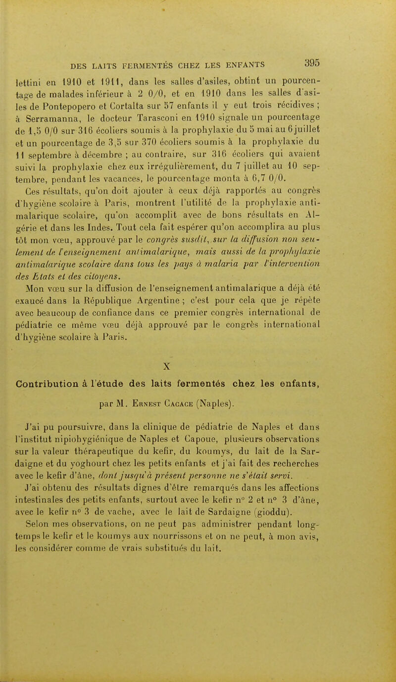 DES LAITS FERMENTES CHEZ LES ENFANTS o9û lettini en 1910 et 1911, dans les salles d'asiles, obtint un pourcen- tage de malades inférieur à 2 0/0, et en 1910 dans les salles d'asi- les de Pontepopero et Cortalta sur 57 enfants il y eut trois récidives ; à Serramanna, le docteur Tarasconi en 1910 signale un pourcentage de 1,5 0/0 sur 316 écoliers soumis à la prophylaxie du 5 mai au 6 juillet et un pourcentage de 3,5 sur 370 écoliers soumis à la prophylaxie du M septembre à décembre ; au contraire, sur 316 écoliers qui avaient suivi la prophylaxie chez eux irrégulièrement, du 7 juillet au 10 sep- tembre, pendant les vacances, le pourcentage monta à 6,7 0/0. Ces résultats, qu'on doit ajouter à ceux déjà rapportés au congrès d'hygiène scolaire à Paris, montrent l'utilité de la prophylaxie anti- malarique scolaire, qu'on accomplit avec de bons résultats en Al- gérie et dans les Indes. Tout cela fait espérer qu'on accomplira au plus tôt mon vœu, approuvé par le congrès susdit, sur la diffusion non seu- lement de [enseignement antimalarique, mais aussi de la prophylaxie antimalarique scolaire dans tous les pays à malaria par l'intervention des Etats et des citoyens. Mon vœu sur la diffusion de l'enseignement antimalarique a déjà été exaucé dans la République Argentine ; c'est pour cela que je répète avec beaucoup de confiance dans ce premier congrès international de pédiatrie ce même vœu déjà approuvé par le congrès international d'hygiène scolaire à Paris. X Contribution à l'étude des laits fermentés chez les enfants, par M. Ernest Cacace (Naples). J'ai pu poursuivre, dans la clinique de pédiatrie de Naples et dans l'institut nipiobygiénique de Naples et Capoue, plusieurs observations sur la valeur thérapeutique du kefir, du koumys, du lait de la Sar- daigne et du yoghourt chez les petits enfants et j'ai fait des recherches avec le kefir d'âne, dont jusquà présent personne ne s'était servi. J'ai obtenu des résultats dignes d'être remarqués dans les affections intestinales des petits enfants, surtout avec le ketir n° 2 et n° 3 d'âne, avec le kefir n° 3 de vache, avec le lait de Sardaigne (gioddu). Selon mes observations, on ne peut pas administrer pendant long- temps le kefir et le koumys aux nourrissons et on ne peut, à mon avis, les considérer comme de vrais substitués du lait.