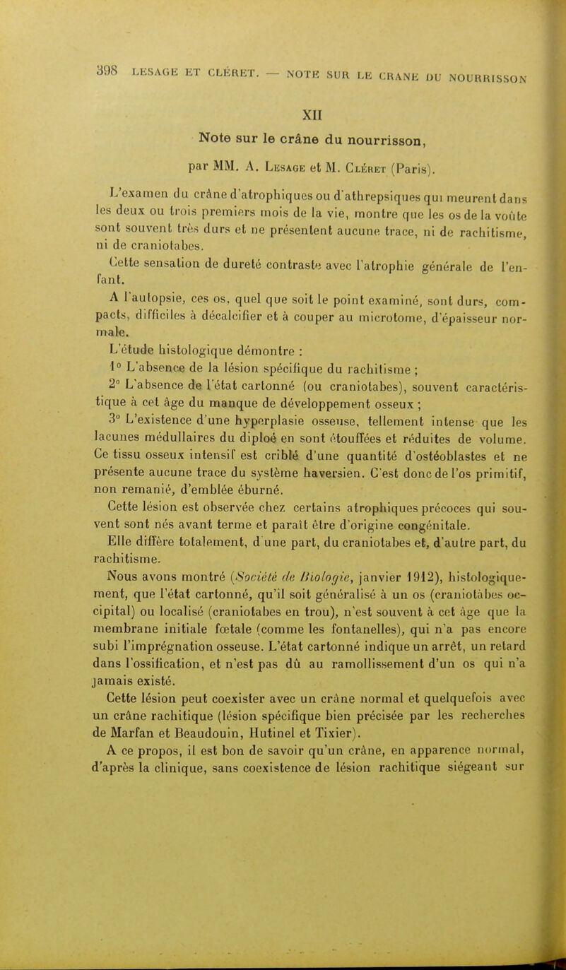 LES AGE ET CLÉRET. — NOTE SUR LE CRANE OU NOURRISSON XII Note sur le crâne du nourrisson, par MM. A. Lesage et M. Cléret (Paris). L'examen du crâne datrophiques ou d'athrepsiques qui meurent dans les deux ou trois premiers mois de la vie, montre que les os de la voûte sont souvent très durs et ne présentent aucune trace, ni de rachitisme, ni de craniotahes. Cette sensation de dureté contraste avec l'atrophie générale de l'en- fant. A l'autopsie, ces os, quel que soit le point examiné, sont durs, corn- pacts, difficiles à décalcifier et à couper au microtome, d'épaisseur nor- male. L'étude histologique démontre : 1° L'absence de la lésion spécifique du rachitisme ; 2° L'absence de l'état cartonné (ou craniotahes), souvent caractéris- tique à cet âge du manque de développement osseux ; 3° L'existence d'une hyperplasie osseuse, tellement intense que les lacunes médullaires du diploé en sont étouffées et réduites de volume. Ce tissu osseux intensif est criblé d'une quantité d'ostéoblastes et ne présente aucune trace du système haversien. C'est donc de l'os primitif, non remanié, d'emblée éburné. Cette lésion est observée chez certains atrophiques précoces qui sou- vent sont nés avant terme et paraît être d'origine congénitale. Elle diffère totalement, d'une part, du craniotahes et, d'autre part, du rachitisme. Nous avons montré {Société de Biologie, janvier 1912), hislologique- ment, que l'état cartonné, qu'il soit généralisé à un os (craniolàbes oc- cipital) ou localisé (craniotahes en trou), n'est souvent à cet âge que la membrane initiale fœtale (comme les fontanelles), qui n'a pas encore subi l'imprégnation osseuse. L'état cartonné indique un arrêt, un relard dans l'ossification, et n'est pas dû au ramollissement d'un os qui n'a jamais existé. Cette lésion peut coexister avec un crâne normal et quelquefois avec un crâne rachitique (lésion spécifique bien précisée par les recherches de Marfan et Beaudouin, Hutinel et Tixier). A ce propos, il est bon de savoir qu'un crâne, en apparence normal, d'après la clinique, sans coexistence de lésion rachitique siégeant sur