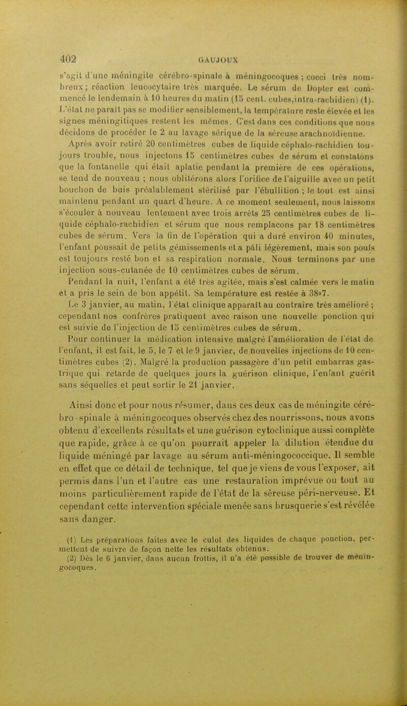 s'agit d'une méningite cérébro-spinale à méningocoques ; cocci très nom- breux ; réaction leucocytaire très marquée. Le sérum du iJopler est com- mencé le lendemain à 10 heures du matin (15 cent, cubes,intra-raehidien) (1). L'état ne paraît pas se modilier sensiblement, la température reste élevée et les signes méningitiques restent les mêmes. C'est dans ces conditions que nous décidons de procéder le 2 au lavage sérique de la séreuse arachnoïdienne. Après avoir retiré 20 centimètres cubes de liquide céphalo-rachidien tou- jours trouble, nous injectons 15 centimètres cubes de sérum et constatons que la fontanelle qui était aplatie pendant la première de ces opérations, se tend de nouveau ; nous oblitérons alors l'orifice de l'aiguille avec un petit bouchon de buis préalablement stérilisé par l'ébullition ; le tout est ainsi maintenu pendant un quart d'heure. A ce moment seulement, nous laissons s'écouler à nouveau lentement avec trois arrêts 25 centimètres cubes de li- quide céphalo-rachidien et sérum que nous remplaçons par 18 centimètres cubes de sérum. Vers la fin de l'opération qui a duré environ 40 minutes, l'enfant poussait de petits gémissements et a pâli légèrement, mais son pouls est toujours resté bon et sa respiration normale. Nous terminons par une injection sous-cutanée de 10 centimètres cubes de sérum. Pendant la nuit, l'enfant a été très agitée, mais s'est calmée vers le matin et a pris le sein de bon appétit. Sa température est restée à 38°7. Le 3 janvier, au matin, 1 état clinique apparait au contraire très amélioré ; cependant nos confrères pratiquent avec raison une nouvelle ponction qui est suivie de l'injection de 15 centimètres cubes de sérum. Pour continuer la médication intensive malgré l'amélioration de l'état de l'enfant, il est fait, le 5, le 7 et le 9 janvier, de nouvelles injections de 10 cen- timètres cubes (2). Malgré la production passagère d'un petit embarras gas- trique qui retarde de quelques jours la guérison clinique, l'enfant guérit sans séquelles et peut sortir le 21 janvier. Ainsi donc et pour nous résumer, clans ces deux cas de méningite céré- bro-spinale à méningocoques observés chez des nourrissons, nous avons obtenu d'excellents résultats et une guérison cytoclinique aussi complète que rapide, grâce à ce qu'on pourrait appeler la dilution étendue du liquide méningé par lavage au sérum anti-méningococcique. Il semble en effet que ce détail de technique, tel que je viens de vous l'exposer, ait permis dans l'un et l'autre cas une restauration imprévue ou tout au moins particulièrement rapide de l'état de la séreuse péri-nerveuse. Et cependant cette intervention spéciale menée sans brusquerie s'est révélée sans danger. (1) Les préparations faites avec le culot des liquides de chaque ponction, per- mettent de suivre de façon nette les résultats obtenus. (2) Dès le 6 janvier, dans aucun frottis, il n'a été possible de trouver de ménin- gocoques.