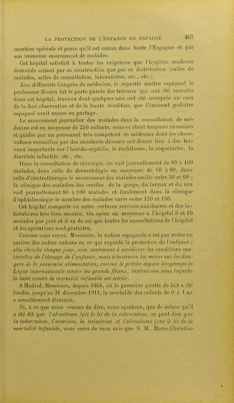 mention spéciale et parce qu'il est connu dans toute l'Espagne et par son immense mouvement de malades. Cet hôpital satisfait à toutes les exigences que l'hygiène moderne demande autant par sa construction que par sa distribution (salles de malades, salles de consultation, laboratoires, elc, etc.). Aux différents Congrès de médecine, le regretté maître espagnol le professeur Rivera fut le porte-parole des travaux qui ont été exécutés dans cet hôpital, travaux dont quelques-uns ont été marqués au coin de la fine observation et de la haute érudition que l'éminent pédiatre espagnol avait reçues en partage. Le mouvement journalier des malades dans la consultation de mé- decine est en moyenne de 250 enfants, ceux-ci étant toujours examinés et guidés par un personnel très compétent de médecins dont les obser- vations recueillies par des assistants dévoués ont donné lieu à des tra- vaux importants sur l'hérédo-sypbilis, le rachitisme, la coqueluche, la diarrhée infantile, etc., etc. Dans la consultation de chirurgie, on voit journellement de 80 à 100 malades, dans celle de dermatologie en moyenne de 60 à 80, dans celle d'électrothérapie le mouvement des malades oscille entre 50 et 60 ; la clinique des maladies des oreilles, de la gorge, du larynx et du nez voit journellement 80 à 100 malades et finalement dans la clinique d'ophtalmologie le nombre des malades varie entre 120 et 150. Cet hôpital comporte en outre certains services.auxiliaires et des la- boratoires très bien montés. On opère en moyenne à l'hôpital 6 et 10 malades par jour et il va de soi que toutes les consultations de l'hôpital et les opérations sont gratuites. Comme vous voyez, Messieurs, la nation espagnole n'est pas restée en arrière des autres nations en ce qui regarde la protection de l'enfance ; elle cherche chaque jour, non seulement à améliorer les conditions ma- térielles de £ élevage de l'enfance, mais à instruire les mères sur.les dan- gers de la mauvaise alimentation, comme le prêche depuis longtemps la Ligue internationale contre les grands fléaux, instruction sans laquelle la lutte contre la mortalité infantile est stérile. A Madrid, Messieurs, depuis 1904, où la première goutte de lait a été fondée, jusqu'au 31 décembre 1911,1a mortalité des enfants de 0 à 1 an a sensiblement diminué. Si, à ce que nous venons de dire, nous ajoutons, que de même qu'il a été dit que [alcoolisme fait le lit de la tuberculose, on peut dire que la tuberculose, Vavariose, la neissèrose et l'alcoolisme font le lit de la mortalité infantile, vous serez de mon avis que S. M. Marie-Christine