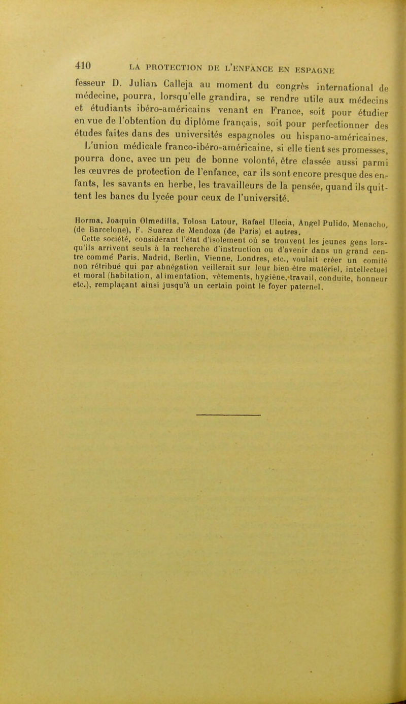 fesseur 1). Juliaa Calleja au moment du congrès international de médecine, pourra, lorsqu'elle grandira, se rendre utile aux médecins et étudiants ibéro-américains venant en France, soit pour étudier en vue de l'obtention du diplôme français, soit pour perfectionner des études faites dans des universités espagnoles ou bispano-américaines. L'union médicale franco-ibéro-américaine, si elle tient ses promesses, pourra donc, avec un peu de bonne volonté, être classée aussi parmi les œuvres de protection de l'enfance, car ils sont encore presque des en- fants, les savants en berbe, les travailleurs de la pensée, quand ils quit- tent les bancs du lycée pour ceux de l'université. Horma, Joaquin Olmedilla, Tolosa Latour, Rafaël Ulecia, Angel Pulido, Menacho (de Barcelone), F. Suarez de Mendoza (de Paris) et autres. Cette société, considérant l'état d'isolement où se trouvent les jeunes gens lors- qu'ils arrivent seuls à la recherche d'instruction ou d'avenir dans un grand cen- tre comme Paris. Madrid, Berlin, Vienne, Londres, etc., voulait créer un comité non rétribué qui par abnégation veillerait sur leur bien-être matériel, intellectuel et moral (habitation, alimentation, vêtements, hygiène/travail, conduite, honneur etc.), remplaçant ainsi jusqu'à un certain point le foyer paternel.