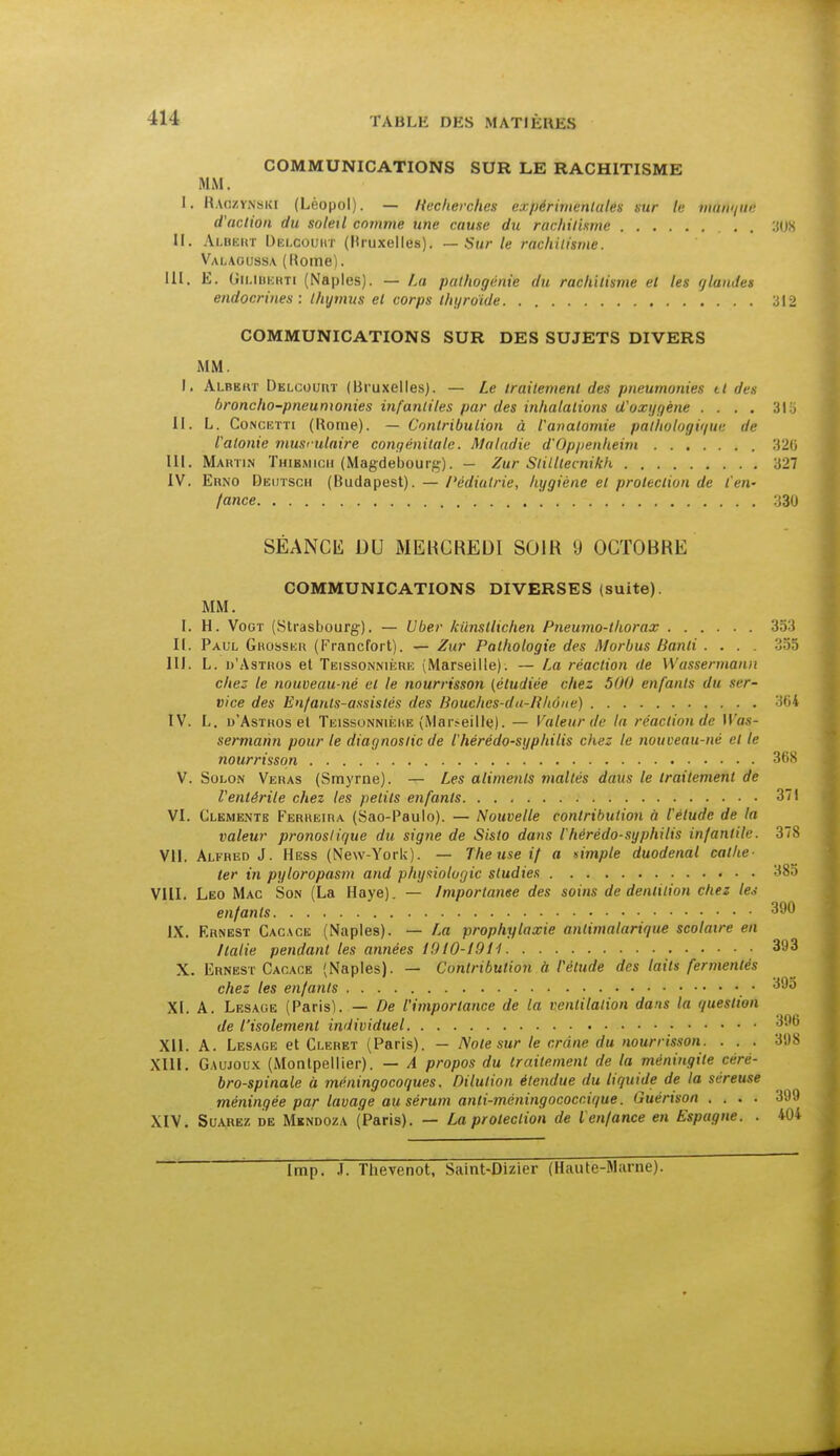 COMMUNICATIONS SUR LE RACHITISME MM. L, Raczynski (Léopol). — Recherchés expérimentales sur te manque d'action du soleil comme une cause du rachitisme 3(JX II. Alhickt Dki.coijrt (Uruxelles). — Sur le rachitisme. Valaoussa (Home). III. E. Gn.i berti (Naples). — La pathogénie du raclùtisme et les glandes endocrines : thymus et corps thyroïde 312 COMMUNICATIONS SUR DES SUJETS DIVERS MM. I. Albbht Delcourt (Bruxelles). — Le traitement des pneumonies il des broncho-pneumonies infantiles par des inhalations d'oxygène .... 315 II. L. Concktti (Rome). — Contribution à l'anatomie pathologique de l'atonie musculaire congénitale. Maladie d'Oppenheim 326 III. Martin Thibmicii (Magdebourg). — Zur Slilltecnikh 327 IV. Erno Deutsch (Budapest). — Pédiatrie, hygiène et protection de l'en- fance 330 SÉANCE DU MERCREDI SOIR 9 OCTOBRE COMMUNICATIONS DIVERSES (suite). MM. I. H. Vogt (Strasbourg). — Uber kunstlichen Pneumo-thorax II. Paul Ghosskr (Francfort). — Zur Pathologie des Morbus Banli .... 355 III. L. b'AsTuos et Teissonnikrk (Marseille). — La réaction de Wassermann chez le nouveau-né et le nourrisson (étudiée chez 500 enfants du ser- vice des Enfants-assistés des Bouches-da-RUune) IV. L. d'Asthos el TeissonnièKE (Marseille). — Valeur de lu réaction de Was- sermann pour le diagnostic de l'hé ré do-syphilis chez le nouveau-né et le 7iourrisson 368 V. Solon Veras (Smyrne). — Les aliments maltés daus le traitement de Ventérile chez les petits enfants 371 VI. Clementb Ferreira (Sao-Paulo). — Nouvelle contribution à t'élude de la valeur pronostique du signe de Sisto dans l'hérédo-syphilis infantile. 378 VII. Alfred J. Hess (New-York). — The use if a simple duodenal cathé- ter in pyloropasm and physiologie studies 385 VIII. Léo Mac Son (La Haye). — Importance des soins de dentition chez les enfants 390 IX. Ernest Cacace (Naples). — La prophylaxie antimalarique scolaire en Italie pendant les années 1910-1911 393 X. Ernest Cacace (Naples). — Contribution à l'étude des taits fermenlés chez les enfants XI. A. Lesage (Paris). — De l'importance de la ventilation dans la question de l'isolement individuel p^o XII. A. Lesage et Cleret (Paris). — Note sur le crâne du nourrisson. . . . 398 XIII. Gaujoux (Montpellier). — A propos du traitement de la méningite céré- bro-spinale à méningocoques. Dilution étendue du liquide de la séreuse méningée par lavage au sérum anti-méningococcique. Guérison .... 399 XIV. Suarez de Mindoza (Paris). — La protection de l enfance en Espagne. . 404 Imp. .I. Thevenot, Saint-Dizier (Haute-Marne).