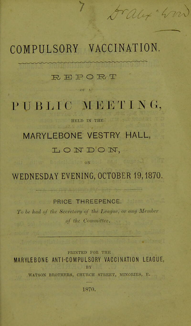 COMPULSORY VACCINATION. E O T P U B J. 1 C M E T I N G HELD IN THE MARYLEBONE VESTRY HALL, ON WEDNESDAY EVENING, OCTOBER 19,1870. PRICE THREEPENCE. To he had of the Secretcmj of the League, or any Member of the Committee. rPJNTED FOR THE MARYLEBONE. ANTI-COMPULSORY VACCINATION LEAGUE, BY WATSON BROTHERS, CHURCH STREET, MINORIES, E, 1870.