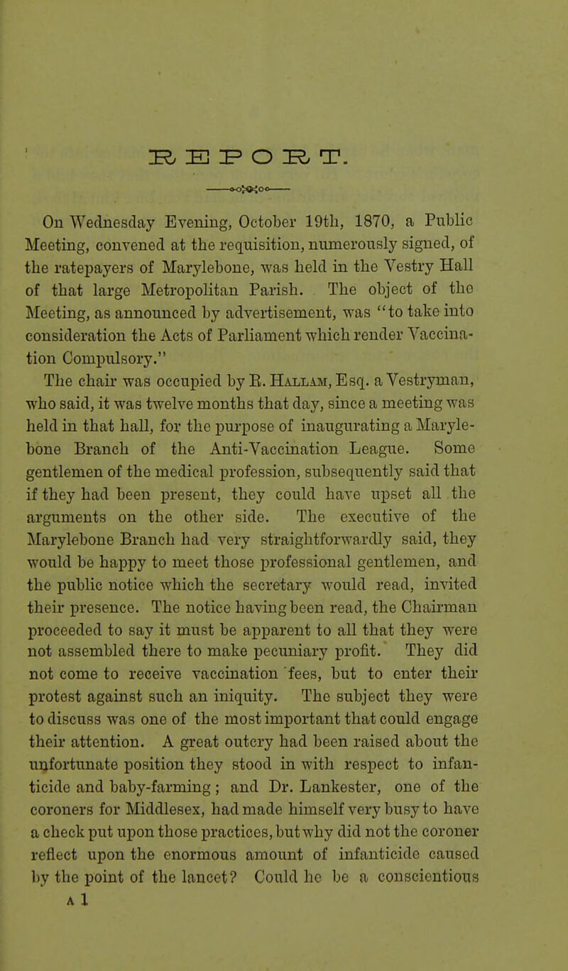 CK)J«iOO On Wednesday Evening, October 19tli, 1870, a Public Meeting, convened at the requisition, numerously signed, of the ratepayers of Marylebone, was held in the Vestry Hall of that large Metropolitan Parish. The object of the Meeting, as announced by advertisement, was to take into consideration the Acts of Parliament which render Vaccina- tion Compulsory. The chair was occupied by E. Hallam, Esq. a Vestryman, who said, it was twelve months that day, since a meeting was held in that hall, for the purpose of inaugurating a Maryle- bone Branch of the Anti-Vaccination League. Some gentlemen of the medical profession, subsequently said that if they had been present, they could have upset all the arguments on the other side. The executive of the Marylebone Branch had very straightforwardly said, they would be happy to meet those professional gentlemen, and the public notice which the secretary would read, invited their presence. The notice having been read, the Chairman proceeded to say it must be apparent to all that they were not assembled there to make pecuniary profit. They did not come to receive vaccination fees, but to enter their protest against such an iniquity. The subject they were to discuss was one of the most important that could engage their attention. A great outcry had been raised about the unfortunate position they stood in with respect to infan- ticide and baby-farming; and Dr. Lankester, one of the coroners for Middlesex, had made himself very busy to have a check put upon those practices, but why did not the coroner reflect upon the enormous amount of infanticide caused by the point of the lancet? Could he be a conscientious A 1