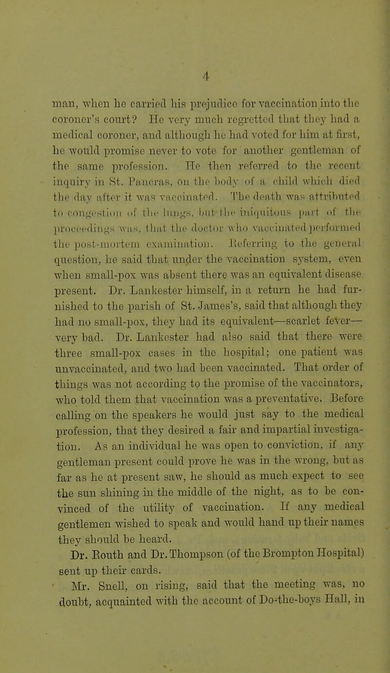 man, when he carried liis prejudice for vaccination into the coroner's court? He very much regretted that thej' had a medical coroner, and although he had voted for him at first, he would promise never to vote for another gentleman of the same profession. He then referred to the recent inquiry in Hi. Pancras, on the body of a child which died the day after it was vaccinated. The death was attributed to con;4;t'sti(iii uf llif luii;4s. iiiit I Ik'iniijiiiiiMiK [mii nl' the pri)c('C(liii,L!;s wiLs. tliiit llie dootaf wlio ViU-ciuatedperformed the post-aiortem exauiiuatiuii. Jieferring to -the general question, he said that under the vaccination system, even when small-pox was absent there was an equivalent disease present. Dr. Lanlvester himself, in a return he had fur- nished to the parish of St. James's, said that although they had no small-pox, they had its equivalent—scarlet feVer— very had. Dr. Lankester had also said that there were three small-pox cases in the hospital; one patient was unvaccinated, and two had been vaccinated. That order of things Avas not according to the promise of the vaccinators, who told them that vaccination was a preventative. Before calling on the speakers he would just say to the medical profession, that they desired a fak and impartial investiga- tion. As an individual he was open to conviction, if any gentleman present could prove he Avas in the wrong, but as far as he at present saw, he should as much expect to see the sun shining in the middle of the night, as to be con- vinced of the utility of vaccination. If any medical gentlemen wished to speak and would hand up their names they should be heard. Dr. Eouth and Dr. Thompson (of the Brompton Hospital) sent up theii' cards. Mr. Snell, on rising, said that the meeting was, no doubt, acquainted with the account of Do-the-boys Hall, in