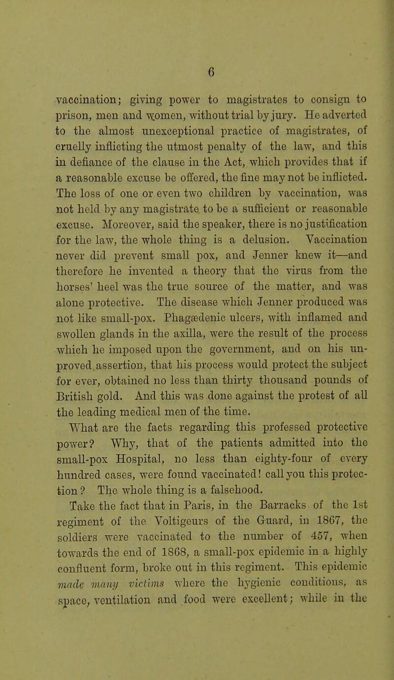 vaccination; giving power to magistrates to consign to prison, men and ^omen, without trial by jury. He adverted to the ahuost unexceptional practice of magistrates, of cruelly inflicting the utmost penalty of the law, and this in defiance of the clause in the Act, which provides that if a reasonable excuse be offered, the fine may not be inflicted. The loss of one or even two children by vaccination, was not held by any magistrate to be a sufficient or reasonable excuse. Moreover, said the speaker, there is no justification for the law, the whole thing is a delusion. Vaccination never did prevent small pox, and Jenner knew it—and therefore he invented a theory that the virus from the horses' heel was the true source of the matter, and was alone protective. The disease which Jenner produced was not like small-pox. Phagsedenic ulcers, with inflamed and swollen glands in the axilla, were the result of the process which he imposed upon the government, and on his un- proved, assertion, that his process would protect the subject for ever, obtained no less than thirty thousand pounds of British gold. And this was done against the protest of all the leading medical men of the time. What are the facts regarding this professed protective power? Why, that of the patients admitted into the small-pox Hospital, no less than eighty-four of every hundred cases, were found vaccinated! call you this protec- tion ? The whole thing is a falsehood. Take the fact that in Paris, in the Barracks of the 1st regiment of the Voltigeurs of the Guard, in 1867, the soldiers were vaccinated to the number of 457, when towards the end of 18 08, a small-pox epidemic in a highly confluent form, broke out in this regiment. This epidemic made many victims where the hygienic conditions, as spaco; ventilation and food were excellent; while in the