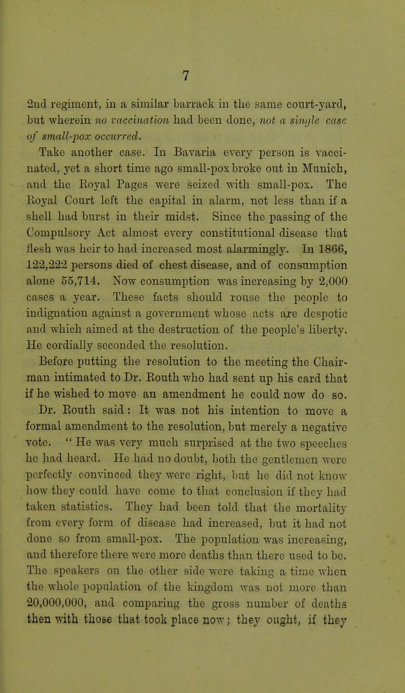 2ud regiment, iu a similar barrack in the same court-yard, but wherein no vaccination had been done, not a simjie case of small-pox occurred. Take another case. In Bavaria every person is vacci- nated, yet a short time ago small-pox broke out in Munich, and the Eoyal Pages were seized with small-pox. The Royal Court left the capital in alarm, not less than if a shell had burst in their midst. Since the passing of the Compulsory Act almost every constitutional disease that flesh was heir to had increased most alarmingly. In 1866, 122,222 persons died of chest disease, and of consumption alone 55,714. Now consumption was increasing by 2,000 cases a year. These facts should rouse the people to indignation against a government whose acts a^:e despotic and which aimed at the destruction of the people's liberty. He cordially seconded the resolution. Before putting the resolution to the meeting the Chair- man intimated to Dr. Eouth who had sent up his card that if he wished to move an amendment he could now do so. Dr. Eouth said: It was not his intention to move a formal amendment to the resolution, but merely a negative vote.  He was very much surprised at the two speeches he had heard. He had no doubt, both the gentlemen were perfectly convinced they were right, but he did not know how they could have come to that conclusion if they had taken statistics. They had been told that the mortality from every form of disease had increased, but it had not done so from small-pox. The population was increasing, and therefore there were more deaths than there used to be. The speakers on the other side were taking a time when the whole population of the kingdom was not more than 20,000,000, and comparing the gross number of deaths then with those that took place now; they ought, if they