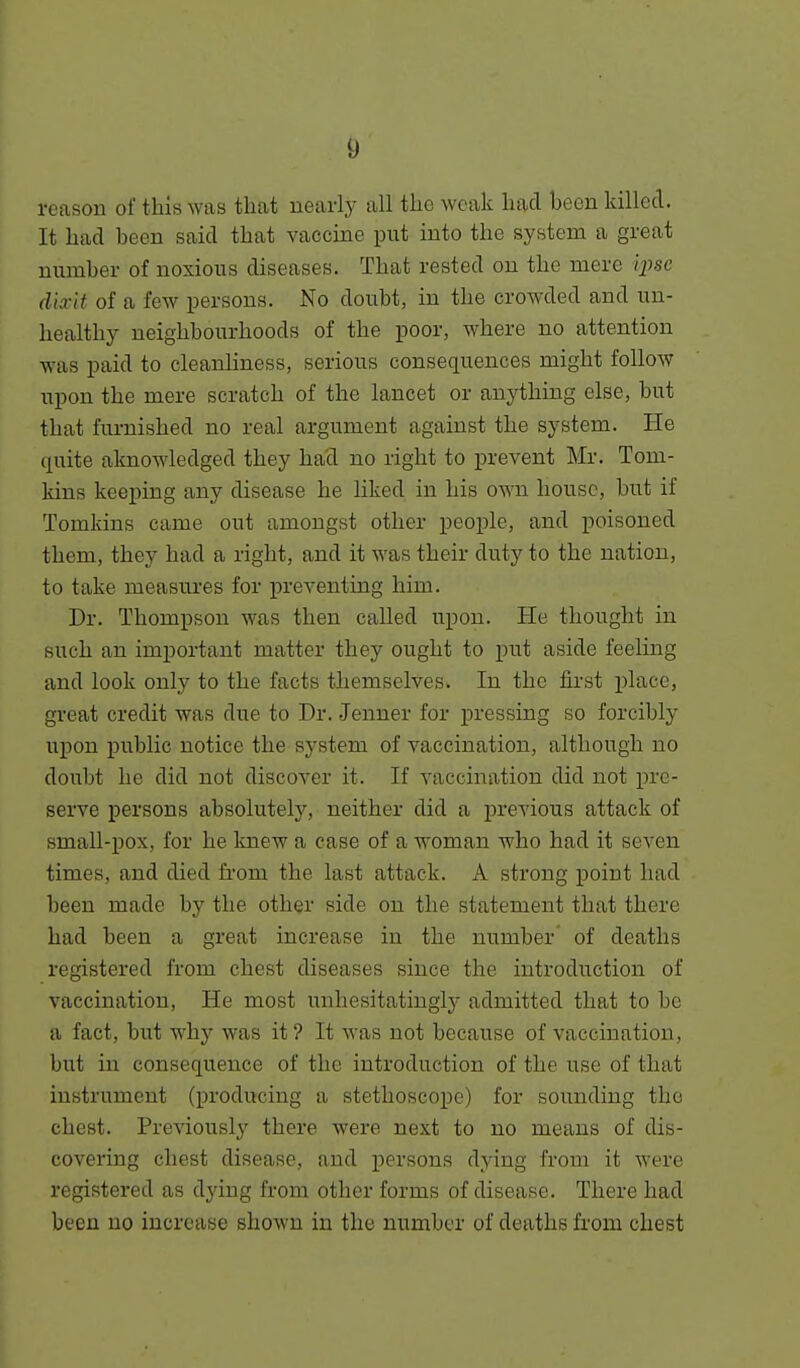 reason of this was that nearly all the weak had been killed. It had been said that vaccine put into the system a great mimber of noxious diseases. That rested on the mere 'q^se dixit of a few persons. No doubt, in the crowded and un- healthy neighbourhoods of the poor, where no attention was paid to cleanliness, serious consequences might follow upon the mere scratch of the lancet or an}i;hing else, but that furnished no real argument against the system. He quite aknowledged they had no right to i^revent Mr. Tom- kins keeping any disease he liked in his own house, but if Tomkins came out amongst other people, and poisoned them, they had a right, and it was their duty to the nation, to take measures for preventing him. Dr. Thompson was then called upon. He thought in such an important matter they ought to put aside feeling and look only to the facts themselves. In the first place, great credit was due to Dr. Jenner for pressing so forcibly upon public notice the system of vaccination, although no doubt he did not discover it. If vaccination did not pre- serve persons absolutely, neither did a previous attack of small-pox, for he knew a case of a woman who had it seven times, and died from the last attack. A strong point had been made by the other side on the statement that there had been a great increase in the number of deaths registered from chest diseases since the introduction of vaccination, He most unhesitatingly admitted that to be a fact, but why was it ? It was not because of vaccination, but in consequence of the introduction of the use of that instrument (producing a stethoscope) for sounding the chest. Previously there were next to no means of dis- covering chest disease, and persons dying from it were registered as dying from other forms of disease. There had been no increase shown in the number of deaths from chest