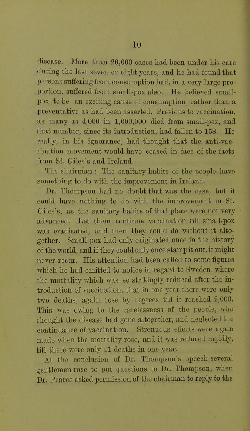 disease. More than 20,000 cases had been under his care during the last seven or eight years, and he had found that persons suffering from consumption had, in a very large pro- portion, suffered from small-pox also. He believed small- pox to be an exciting cause of consumption, rather than a preventative as had been asserted. Previous to vaccination, as many as 4,000 in 1,000,000 died from small-pox, and that number, since its introduction, had fallen to 158. He really, in his ignorance, had thought that the anti-vac- cination movement would have ceased in face of the facts from St. Giles's and Ireland. The chairman : The sanitary habits of the people have something to do with the improvement in Ireland. Dr. Thomj)6on had no doubt that was the case, but it could have nothing to do with the improvement in St. Giles's, as the sanitary habits of that place were not very advanced. Let them continue vaccination till small-pox was eradicated, and then they could do without it alto- gether. Small-pox had only originated once in the history of the world, and if they could only once stamp it out, it might never recur. His attention had been called to some figui-es which he had omitted to notice in regard to Sweden, where the mortality which was so strikingly reduced after the in- troduction of vaccination, that in one year there were only two deaths, again rose by degrees till it reached 2,000. This was owing to the carelessness of the people, who thought the disease had gone altogether, and neglected the continuance of vaccination. Strenuous efforts were again made when the mortality rose, and it was reduced rapidly, till there were only 41 deaths in one year. At the conclusion of Dr. Thompson's speech several gentlemen rose to put questions to Dr. Thompson, when Dr. Pearcc asked permission of the chaii'mau to reply to the