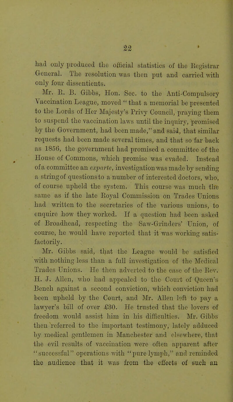 had only produced the official statistics of the Bcgistrar Geueral. The resohition was then put and carried with only four dissentients. Mr. E. B. Gibbs, Hon. Sec. to the Anti-Compulsory Vaccination League, moved  that a memorial be presented to the Lords of Her Majesty's Privy Council, praying them to suspend the vaccination laws until the inquiry, promised by the Government, had been made, and said, that similar requests had been made several times, and that so far back as 1856, the government had promised a committee of the House of Commons, which promise was evaded. Instead of a committee an exim rte, investigation was made by sending a string of questions to a number of interested doctors, who, of course upheld the system. This course was much the same as if the late Eoyal Commission on Trades Unions had written to the secretaries of the various unions, to enquire how they worked. If a question had been asked of Broadhead, respecting the Saw-Grinders' Union, of course, he would have reported that it was working satis- factorily. Mr. Gibbs said, that the League would be satisfied with nothing less than a full investigation of the Medical Trades Unions. He then adverted to the case of the Eev. H. J. Allen, Avho had appealed to the Court of Queen's Bench against a second conviction, which conviction had been upheld by the Court, and Mr. Allen left to pay a lawyer's bill of over ^30. He trusted that the lovers of freedom would assist him in his difficulties. Mr. Gibbs then referred to the important testimony, lately adduced by medical gentlemen in Manchester and elsewhere, that the evil results of vaccination were often apparent after successful operations with purelymjih, and reminded the audience that it was from the effects of such au