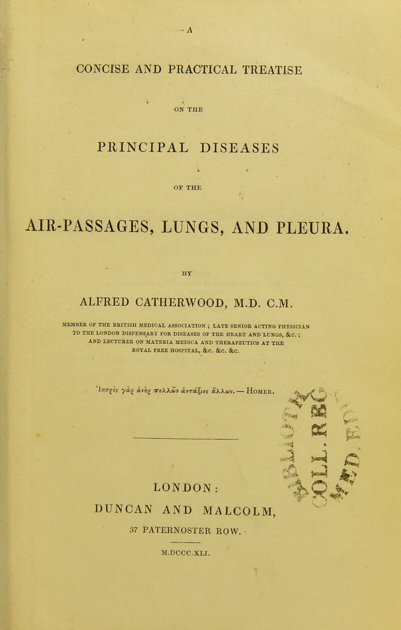 -A CONCISE AND PRACTICAL TREATISE ON THE PRINCIPAL DISEASES OI THE AIR-PASSAGES, LUNGS, AND PLEURA. BY ALFRED CATHERWOOD, M.D. CM. SIEMBER OF THE BEITISH MEDICAL ASSOCIATION ; LATE SENIOR ACTING PHYSICIAN TO THE LONDON DISPEN3AKT FOR DISEASES OF THE HEART AND LONGS, &0. ; AND LECTCBER ON MATERIA MEDICA AND THERAPECTICS AT THE ROYAL FREE HOSPITAL, &C. &C. &C. 'irir^Of ya^ avh^ WoXXs/v avra^ieg aXXm. — HoMER. ^ H ^ C% ^ i'y LONDON: DUNCAN AND MALCOLM, ' 37 PATERNOSTER ROW. M.DCCC.XLI.
