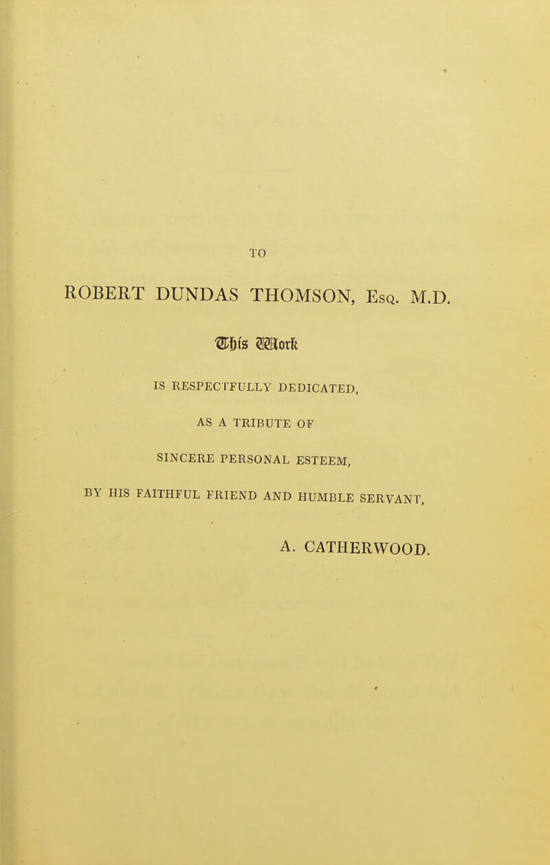 TO ROBERT DUNDAS THOMSON, Esq. M.D. IS RESPECTFULLY DEDICATED, AS A TRIBUTE OF SINCERE PERSONAL ESTEEM, BY HIS FAITHFUL FRIEND AND HUMBLE SERVANT, A. CATHERWOOD.