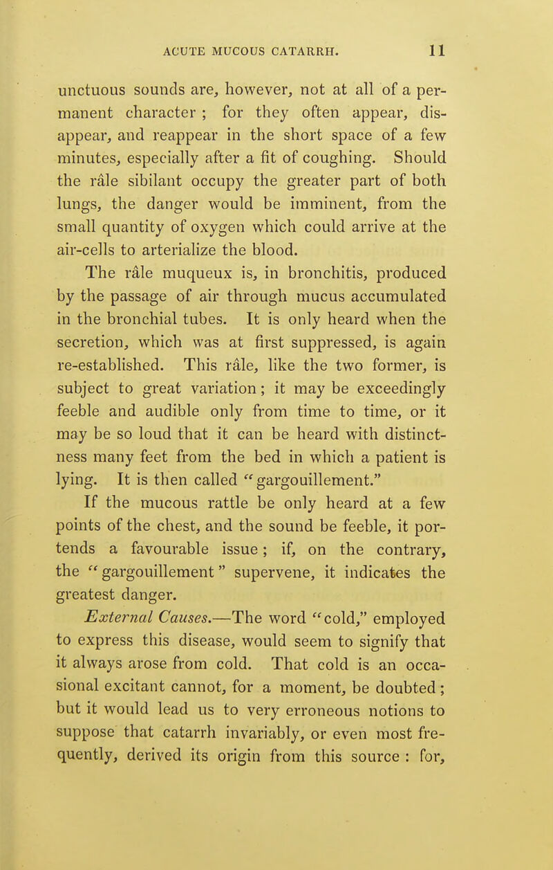 unctuous sounds are, however, not at all of a per- manent character ; for they often appear, dis- appear, and reappear in the short space of a few minutes, especially after a fit of coughing. Should the rale sibilant occupy the greater part of both lungs, the danger would be imminent, from the small quantity of oxygen which could arrive at the air-cells to arterialize the blood. The rale muqueux is, in bronchitis, produced by the passage of air through mucus accumulated in the bronchial tubes. It is only heard when the secretion, which was at first suppressed, is again re-established. This rale, like the two former, is subject to great variation; it may be exceedingly feeble and audible only from time to time, or it may be so loud that it can be heard with distinct- ness many feet from the bed in which a patient is lying. It is then called ^'gargouillement. If the mucous rattle be only heard at a few points of the chest, and the sound be feeble, it por- tends a favourable issue; if, on the contrary, the  gargouillement supervene, it indicates the greatest danger. External Causes.—The word cold, employed to express this disease, would seem to signify that it always arose from cold. That cold is an occa- sional excitant cannot, for a moment, be doubted; but it would lead us to very erroneous notions to suppose that catarrh invariably, or even most fre- quently, derived its origin from this source : for.