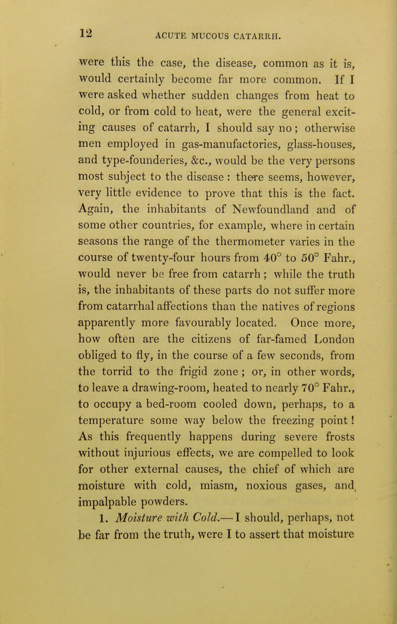were this the case, the disease, common as it is, would certainly become far more common. If I were asked whether sudden changes from heat to cold, or from cold to heat, were the general excit- ing causes of catarrh, I should say no; otherwise men employed in gas-manufactories, glass-houses, and type-founderies, &c., would be the very persons most subject to the disease : there seems, however, very little evidence to prove that this is the fact. Again, the inhabitants of Newfoundland and of some other countries, for example, where in certain seasons the range of the thermometer varies in the course of twenty-four hours from 40° to 50° Fahr., would never be free from catarrh; while the truth is, the inhabitants of these parts do not suffer more from catarrhal affections than the natives of regions apparently more favourably located. Once more, how often are the citizens of far-famed London obliged to fly, in the course of a few seconds, from the torrid to the frigid zone ; or, in other words, to leave a drawing-room, heated to nearly 70° Fahr., to occupy a bed-room cooled down, perhaps, to a temperature some way below the freezing point! As this frequently happens during severe frosts without injurious effects, we are compelled to look for other external causes, the chief of which are moisture with cold, miasm, noxious gases, and, impalpable powders. 1. Moisture with Cold.— I should, perhaps, not be far from the truth, were I to assert that moisture
