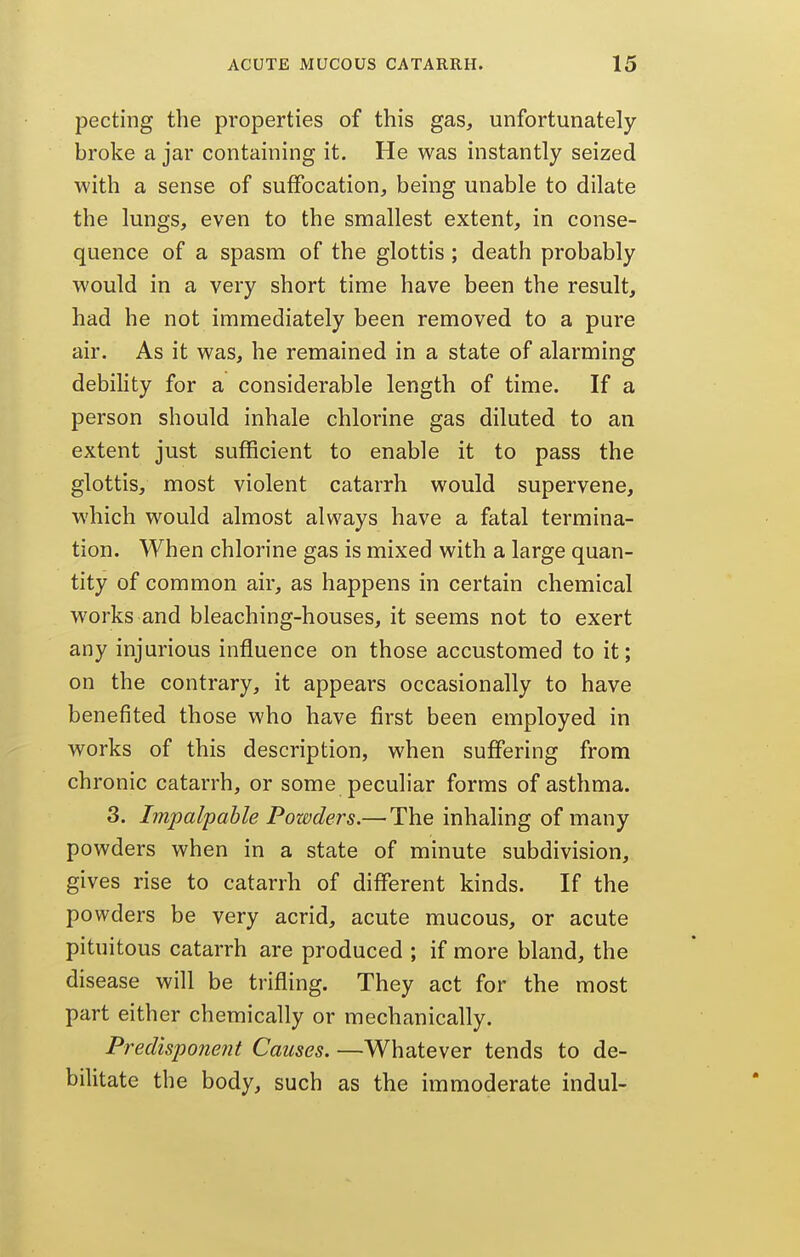 pecting the properties of this gas, unfortunately broke a jar containing it. He was instantly seized with a sense of suffocation, being unable to dilate the lungs, even to the smallest extent, in conse- quence of a spasm of the glottis ; death probably would in a very short time have been the result, had he not immediately been removed to a pure air. As it was, he remained in a state of alarming debihty for a considerable length of time. If a person should inhale chlorine gas diluted to an extent just sufficient to enable it to pass the glottis, most violent catarrh would supervene, which would almost always have a fatal termina- tion. When chlorine gas is mixed with a large quan- tity of common air, as happens in certain chemical works and bleaching-houses, it seems not to exert any injurious influence on those accustomed to it; on the contrary, it appears occasionally to have benefited those who have first been employed in works of this description, when suffering from chronic catarrh, or some peculiar forms of asthma. 3. Impalpable Powders.— The inhaling of many powders when in a state of minute subdivision, gives rise to catarrh of different kinds. If the powders be very acrid, acute mucous, or acute pituitous catarrh are produced ; if more bland, the disease will be trifling. They act for the most part either chemically or mechanically. Predisponent Causes. —Whatever tends to de- bilitate the body, such as the immoderate indul-
