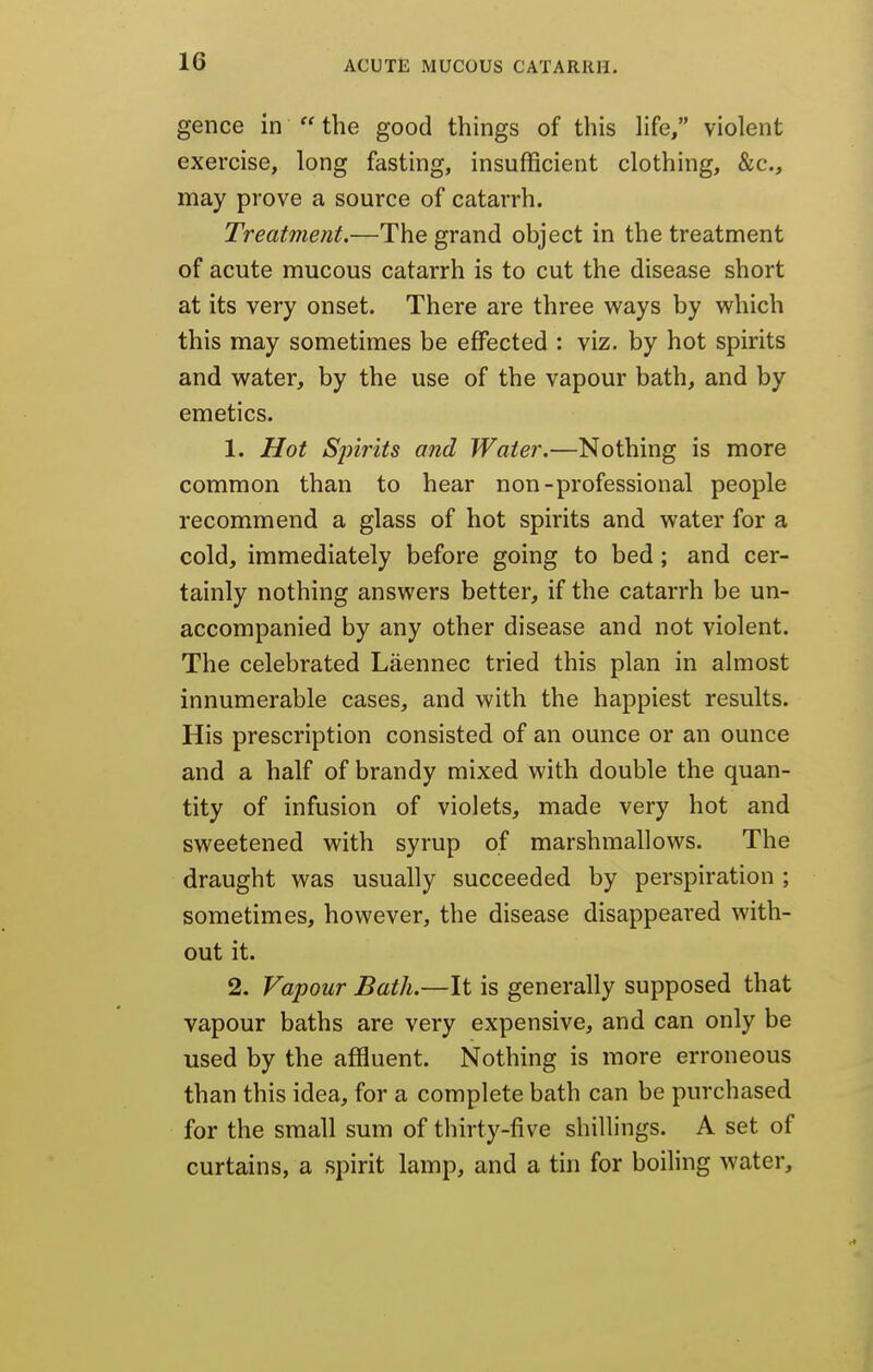 gence in  the good things of this life, violent exercise, long fasting, insufficient clothing, &c., may prove a source of catarrh. Treatment.—The grand object in the treatment of acute mucous catarrh is to cut the disease short at its very onset. There are three ways by vyhich this may sometimes be effected : viz. by hot spirits and water, by the use of the vapour bath, and by emetics. 1. Hot Spirits and Water.—Nothing is more common than to hear non-professional people recommend a glass of hot spirits and water for a cold, immediately before going to bed ; and cer- tainly nothing answers better, if the catarrh be un- accompanied by any other disease and not violent. The celebrated Laennec tried this plan in almost innumerable cases, and with the happiest results. His prescription consisted of an ounce or an ounce and a half of brandy mixed with double the quan- tity of infusion of violets, made very hot and sweetened with syrup of marshmallows. The draught was usually succeeded by perspiration ; sometimes, however, the disease disappeared with- out it. 2. Vapour Bath.—It is generally supposed that vapour baths are very expensive, and can only be used by the affluent. Nothing is more erroneous than this idea, for a complete bath can be purchased for the small sum of thirty-five shillings. A set of curtains, a spirit lamp, and a tin for boiling water.