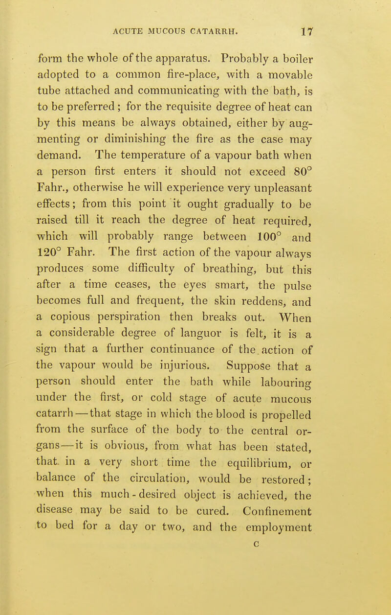 form the whole of the apparatus. Probably a boiler adopted to a common fire-place, with a movable tube attached and communicating with the bath, is to be preferred ; for the requisite degree of heat can by this means be always obtained, either by aug- menting or diminishing the fire as the case may demand. The temperature of a vapour bath when a person first enters it should not exceed 80° Fahr., otherwise he will experience very unpleasant effects; from this point it ought gradually to be raised till it reach the degree of heat required, which will probably range between 100° and 120° Fahr. The first action of the vapour always produces some difficulty of breathing, but this after a time ceases, the eyes smart, the pulse becomes full and frequent, the skin reddens, and a copious perspiration then breaks out. When a considerable degree of languor is felt, it is a sign that a further continuance of the.action of the vapour would be injurious. Suppose that a person should enter the bath while labouring under the first, or cold stage of acute mucous catarrh — that stage in which the blood is propelled from the surface of the body to the central or- gans—it is obvious, from what has been stated, that, in a very short time the equilibrium, or balance of the circulation, would be restored; when this much-desired object is achieved, the disease may be said to be cured. Confinement to bed for a day or two, and the employment c