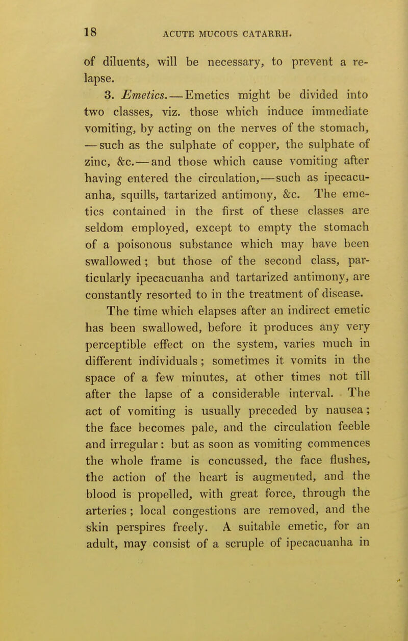 of diluents, will be necessary, to prevent a re- lapse. 3. Emetics Emetics might be divided into two classes, viz. those which induce immediate vomiting, by acting on the nerves of the stomach, — such as the sulphate of copper, the sulphate of zinc, &c. — and those which cause vomiting after having entered the circulation,—such as ipecacu- anha, squills, tartarized antimony, &c. The eme- tics contained in the first of these classes are seldom employed, except to empty the stomach of a poisonous substance which may have been swallowed; but those of the second class, par- ticularly ipecacuanha and tartarized antimony, are constantly resorted to in the treatment of disease. The time which elapses after an indirect emetic has been swallowed, before it produces any very perceptible effect on the system, varies much in different individuals; sometimes it vomits in the space of a few minutes, at other times not till after the lapse of a considerable interval. The act of vomiting is usually preceded by nausea; the face becomes pale, and the circulation feeble and irregular: but as soon as vomiting commences the whole frame is concussed, the face flushes, the action of the heart is augmented, and the blood is propelled, with great force, through the arteries; local congestions are removed, and the skin perspires freely. A suitable emetic, for an adult, may consist of a scruple of ipecacuanha in