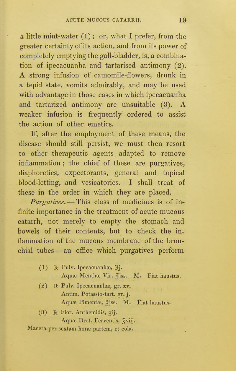 a little mint-water (1) ; or, what I prefer, from the greater certainty of its action, and from its power of completely emptying the gall-bladder, is, a combina- tion of ipecacuanha and tartarised antimony (2). A strong infusion of camomile-flowers, drunk in a tepid state, vomits admirably, and may be used with advantage in those cases in which ipecacuanha and tartarized antimony are unsuitable (3). A weaker infusion is frequently ordered to assist the action of other emetics. If, after the employment of these means, the disease should still persist, we must then resort to other therapeutic agents adapted to remove inflammation ; the chief of these are purgatives, diaphoretics, expectorants, general and topical blood-letting, and vesicatories. I shall treat of these in the order in which they are placed. Purgatives. — This class of medicines is of in- finite importance in the treatment of acute mucous catarrh, not merely to empty the stomach and bowels of their contents, but to check the in- flammation of the mucous membrane of the bron- chial tubes—an oflice which purgatives perform (1) R Pulv. Ipecacuanhae, 9j. Aquae Menthae Vir. ^jss, M. Fiat haustus. (2) R Pulv. Ipecacuanhae, gr. xv. Antim. Potassio-tart. gr. j. Aquae Piraentae, |jss. M. Fiat haustus. (3) R Flor. Anthemidis, 3ij, Aquae Dest. Ferventis, ^viij. Macera per sextam horae partem, et cola.