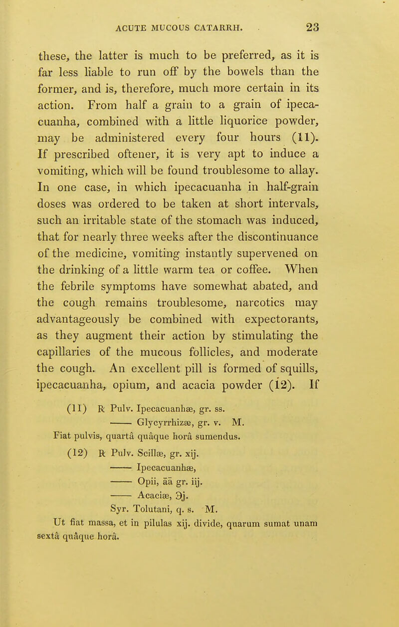 these, the latter is much to be preferred, as it is far less liable to run off by the bowels than the former, and is, therefore, much more certain in its action. From half a grain to a grain of ipeca^ cuanha, combined with a little liquorice powder, may be administered every four hours (11). If prescribed oftener, it is very apt to induce a vomiting, which will be found troublesome to allay. In one case, in which ipecacuanha in half-grain doses was ordered to be taken at short intervals, such an irritable state of the stomach was induced,^ that for nearly three weeks after the discontinuance of the medicine, vomiting instantly supervened on the drinking of a little warm tea or coffee. When the febrile symptoms have somewhat abated, and the cough remains troublesome, narcotics may advantageously be combined with expectorants, as they augment their action by stimulating the capillaries of the mucous follicles, and moderate the cough. An excellent pill is formed of squills, ipecacuanha, opium, and acacia powder (12). If (11) R Pulv. Ipecacuanhse, gr. ss. ■ . GlycyrrhizEe, gr. v. M. Fiat pulvis, quarta quaque hora sumendus. (12) R Pu)v. Scillse, gr. xij. Ipecacuanhse, Opii, aa gr. iij. Acaciae, 9j. Syr. Tolutani, q. s. M. Ut fiat massa, et in pilulas xij. divide, quarum sumat unam sexta qudque hora.