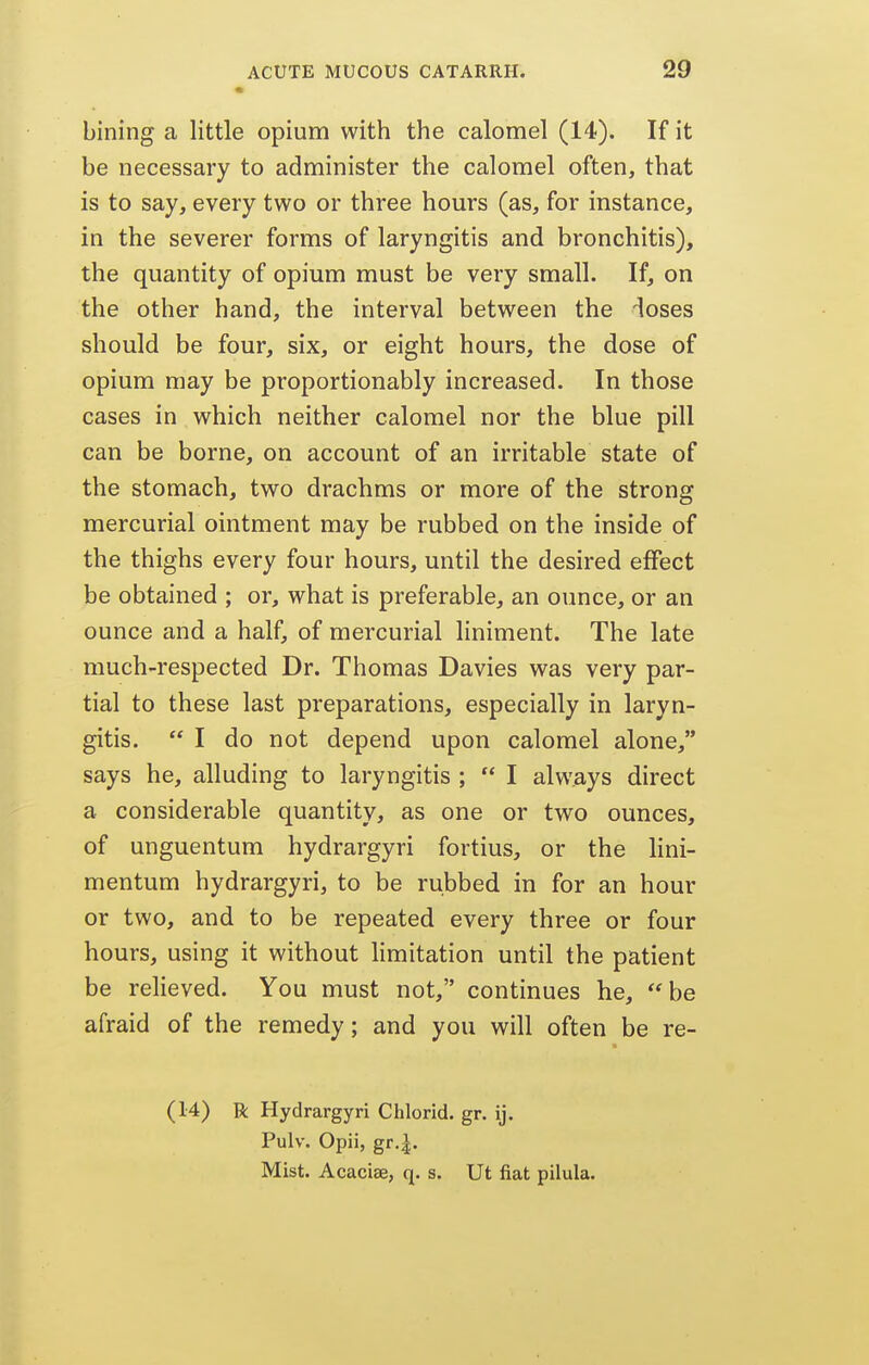 bining a little opium with the calomel (14). If it be necessary to administer the calomel often, that is to say, every two or three hours (as, for instance, in the severer forms of laryngitis and bronchitis), the quantity of opium must be very small. If, on the other hand, the interval between the ioses should be four, six, or eight hours, the dose of opium may be proportionably increased. In those cases in which neither calomel nor the blue pill can be borne, on account of an irritable state of the stomach, two drachms or more of the strong mercurial ointment may be rubbed on the inside of the thighs every four hours, until the desired effect be obtained ; or, what is preferable, an ounce, or an ounce and a half, of mercurial liniment. The late much-respected Dr. Thomas Davies was very par- tial to these last preparations, especially in laryn- gitis.  I do not depend upon calomel alone, says he, alluding to laryngitis ;  I always direct a considerable quantity, as one or two ounces, of unguentum hydrargyri fortius, or the lini- mentum hydrargyri, to be rubbed in for an hour or two, and to be repeated every three or four hours, using it without limitation until the patient be reheved. You must not, continues he, be afraid of the remedy; and you will often be re- (14) R Hydrargyri Chlorid. gr. ij, Pulv. Opii, gr,|. Mist. Acaciae, q. s. Ut fiat pilula.