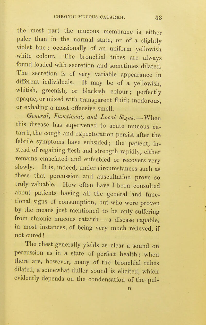 the most part the mucous membrane is either paler than in the normal state, or of a slightly violet hue ; occasionally of an uniform yellowish white colour. The bronchial tubes are always found loaded with secretion and sometimes dilated. The secretion is of very variable appearance in different individuals. It may be of a yellowish, whitish, greenish, or blackish colour; perfectly opaque, or mixed with transparent fluid; inodorous, or exhaling a most offensive smell. General, Functional, and Local Signs. — When this disease has supervened to acute mucous ca- tarrh, the cough and expectoration persist after the febrile symptoms have subsided; the patient, in- stead of regaining flesh and strength rapidly, either remains emaciated and enfeebled or recovers very slowly. It is, indeed, under circumstances such as these that percussion and auscultation prove so truly valuable. How often have I been consulted about patients having all the general and func- tional signs of consumption, but who were proven by the means just mentioned to be only suffering from chronic mucous catarrh — a disease capable, in most instances, of being very much relieved, if not cured! The chest generally yields as clear a sound on percussion as in a state of perfect health; when there are, however, many of the bronchial tubes dilated, a somewhat duller sound is elicited, which evidently depends on the condensation of the pul- D