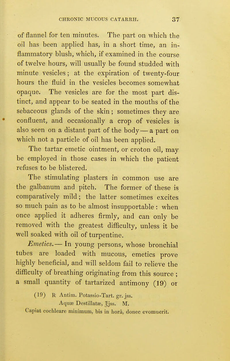 of flannel for ten minutes. The part on which the oil has been applied has, in a short time, an in- flammatory blush, which, if examined in the course of twelve hours, will usually be found studded with minute vesicles; at the expiration of twenty-four hours the fluid in the vesicles becomes somewhat opaque. The vesicles are for the most part dis- tinct, and appear to be seated in the mouths of the sebaceous glands of the skin; sometimes they are confluent, and occasionally a crop of vesicles is also seen on a distant part of the body—a part on which not a particle of oil has been applied. The tartar emetic ointment, or croton oil, may be employed in those cases in which the patient refuses to be blistered. The stimulating plasters in common use are the galbanum and pitch. The former of these is comparatively mild; the latter sometimes excites so much pain as to be almost insupportable : when once applied it adheres firmly, and can only be removed with the greatest diflficulty, unless it be well soaked with oil of turpentine. Emetics.— In young persons, whose bronchial tubes are loaded with mucous, emetics prove highly beneficial, and will seldom fail to relieve the difficulty of breathing originating from this source ; a small quantity of tartarized antimony (19) or (19) R Antim. Potassio-Tart. gr. jss. Aquae Destillatse, ^jss, M. Capiat cochleare minimum, bis in hora, donee evomuerit.