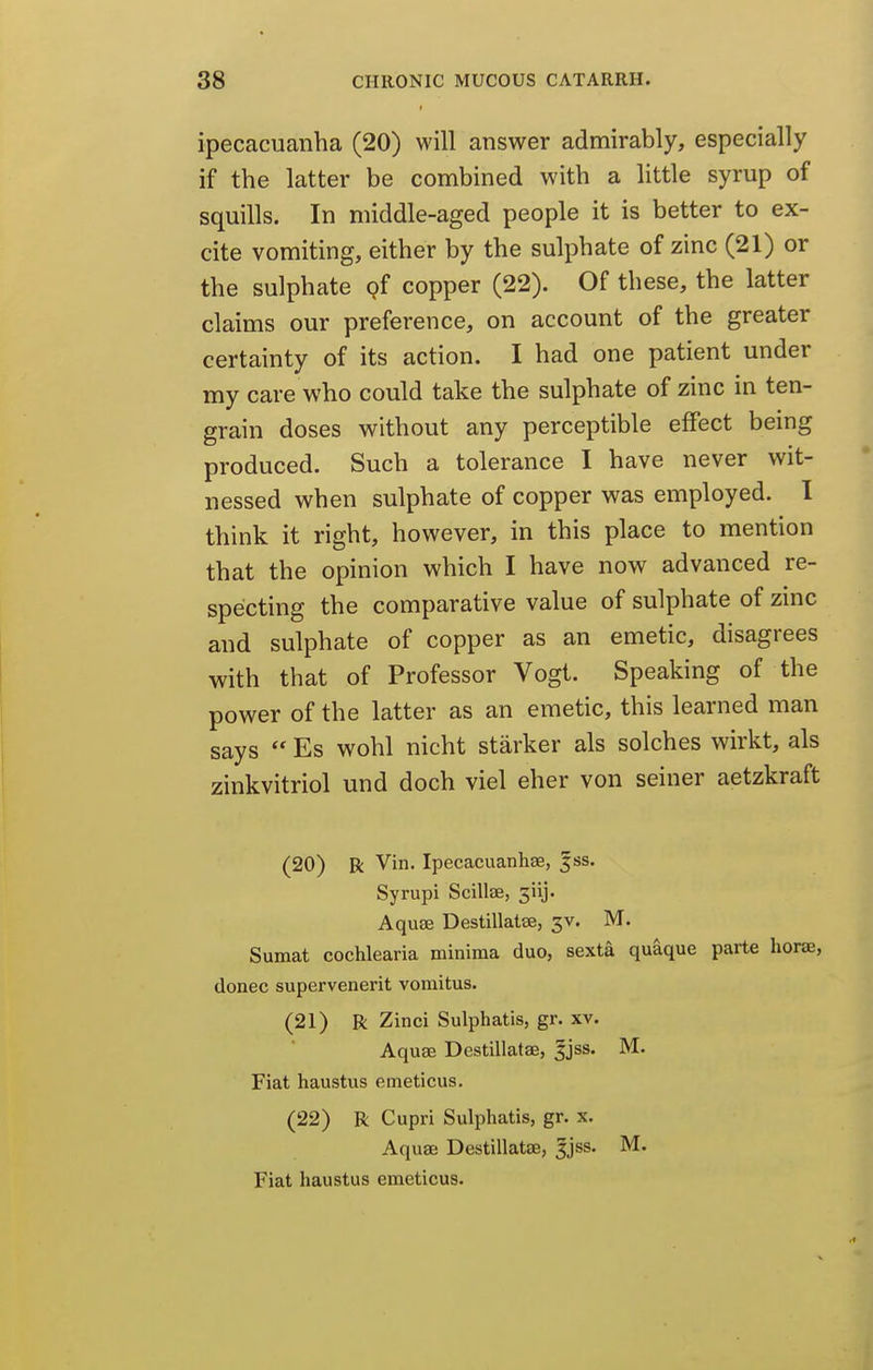 ipecacuanha (20) will answer admirably, especially if the latter be combined with a little syrup of squills. In middle-aged people it is better to ex- cite vomiting, either by the sulphate of zinc (21) or the sulphate pf copper (22). Of these, the latter claims our preference, on account of the greater certainty of its action. I had one patient under my care who could take the sulphate of zinc in ten- grain doses without any perceptible effect being produced. Such a tolerance I have never wit- nessed when sulphate of copper was employed. I think it right, however, in this place to mention that the opinion which I have now advanced re- specting the comparative value of sulphate of zinc and sulphate of copper as an emetic, disagrees with that of Professor Vogt. Speaking of the power of the latter as an emetic, this learned man says  Es wohl nicht starker als solches wirkt, als zinkvitriol und doch viel eher von seiner aetzkraft (20) R Vin. Ipecacuanhse, |ss. Syrupi Scillae, 3iij. Aquae Destillatse, 3V. M. Sumat cochlearia minima duo, sexta quaque parte hone, donee supervenerit vomitus. (21) R Zinci Sulphatls, gr. xv. Aquae Destillatae, ^jss. M. Fiat haustus emeticus. (22) R Cupri Sulphatis, gr. x. Aquae Destillatae, 5jss. M. Fiat haustus emeticus.