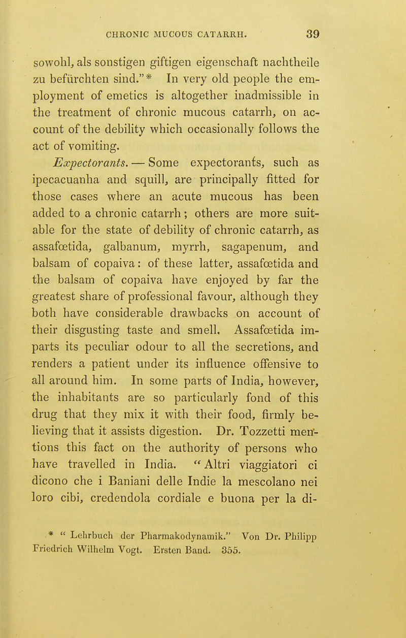 sowohl, als sonstigen giftigen eigenschaft nachtheile zu befiirchten sind.* In very old people the em- ployment of emetics is altogether inadmissible in the treatment of chronic mucous catarrh, on ac- count of the debility which occasionally follows the act of vomiting. Expectorants. — Some expectorants, such as ipecacuanha and squill, are principally fitted for those cases where an acute mucous has been added to a chronic catarrh; others are more suit- able for the state of debility of chronic catarrh, as assafoetida, galbanum, myrrh, sagapenum, and balsam of copaiva: of these latter, assafoetida and the balsam of copaiva have enjoyed by far the greatest share of professional favour, although they both have considerable drawbacks on account of their disgusting taste and smell. Assafoetida im- parts its pecuhar odour to all the secretions, and renders a patient under its influence offensive to all around him. In some parts of India, however, the inhabitants are so particularly fond of this drug that they mix it with their food, firmly be- lieving that it assists digestion. Dr. Tozzetti men- tions this fact on the authority of persons who have travelled in India.  Altri viaggiatori ci dicono che i Baniani delle Indie la mescolano nei loro cibi, credendola cordiale e buona per la di- *  Lehrbuch der Pharmakodynamik. Von Dr. Philipp Friedrich Wilhelm Vogt. Ersten Band. 335.