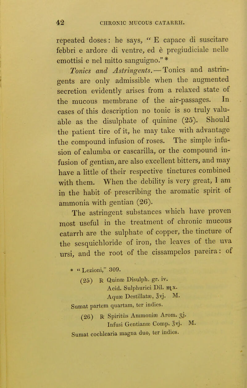 repeated doses: he says,  E capace di suscitare febbri e ardore di ventre, ed e pregiudiciale nelle j emottisi e nel mitto sanguigno. * [ Tonics and Astringents. —Tonics and astrin- f gents are only admissible when the augmented secretion evidently arises from a relaxed state of the mucous membrane of the air-passages. In cases of this description no tonic is so truly valu- able as the disulphate of quinine (25). Should the patient tire of it, he may take with advantage the compound infusion of roses. The simple infu- sion of calumba or cascarilla, or the compound in- fusion of gentian, are also excellent bitters, and may have a little of their respective tinctures combined with them. When the debility is very great, I am in the habit of prescribing the aromatic spirit of ammonia with gentian (26). The astringent substances which have proven most useful in the treatment of chronic mucous catarrh are the sulphate of copper, the tincture of the sesquichloride of iron, the leaves of the uva ursi, and the root of the cissampelos pareira: of * <' Lezioni, 309. (25) R Quinae Disulph. gr. iv. Acid. Sulphuric! Dil. tn.x. Aquae Destillatae, §vj. M. Sumat partem quartara, ter indies. (26) R Spiritus Amraoniee Arom. 53. Infusi Gentianse Comp. Svj. M. Sumat cochlearia magna duo, ter indies.