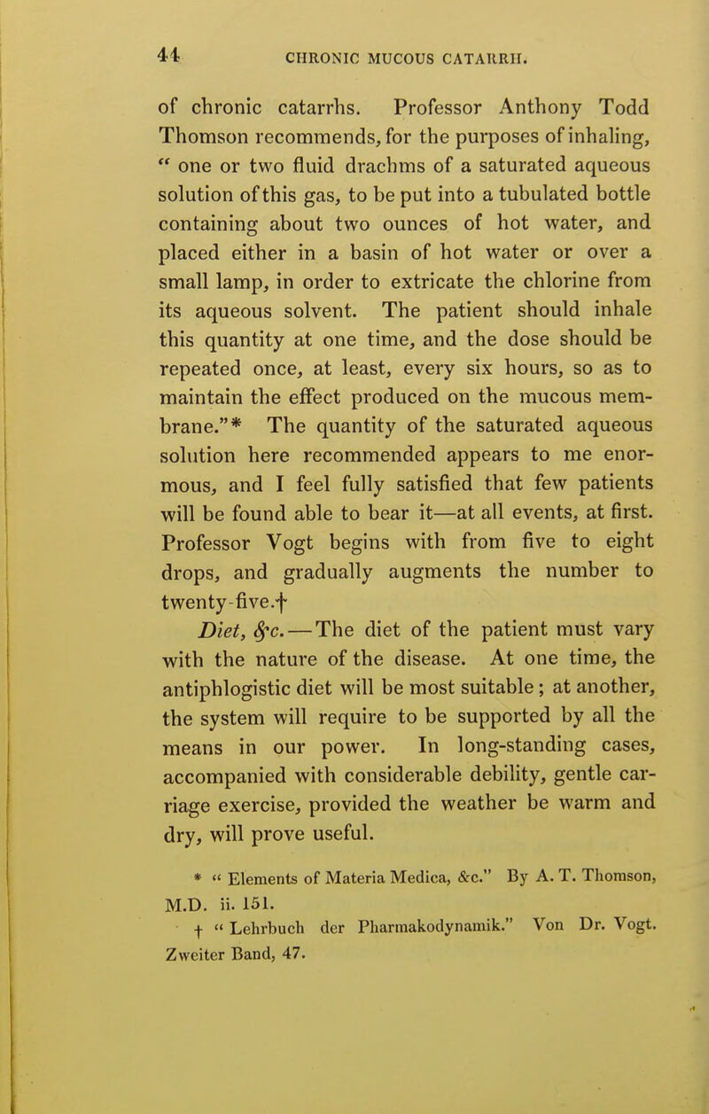 of chronic catarrhs. Professor Anthony Todd Thomson recommends, for the purposes of inhahng,  one or two fluid drachms of a saturated aqueous solution of this gas, to be put into a tubulated bottle containing about two ounces of hot water, and placed either in a basin of hot water or over a small lamp, in order to extricate the chlorine from its aqueous solvent. The patient should inhale this quantity at one time, and the dose should be repeated once, at least, every six hours, so as to maintain the effect produced on the mucous mem- brane.* The quantity of the saturated aqueous solution here recommended appears to me enor- mous, and I feel fully satisfied that few patients will be found able to bear it—at all events, at first. Professor Vogt begins with from five to eight drops, and gradually augments the number to twenty-five.f Diet, S^c. — The diet of the patient must vary with the nature of the disease. At one time, the antiphlogistic diet will be most suitable; at another, the system will require to be supported by all the means in our power. In long-standing cases, accompanied with considerable debility, gentle car- riage exercise, provided the weather be warm and dry, will prove useful. *  Elements of Materia Medica, &c. By A. T. Thomson, M.D. ii. 151. f  Lehrbuch der Pharmakodynamik. Von Dr. Vogt. Zweiter Band, 47.