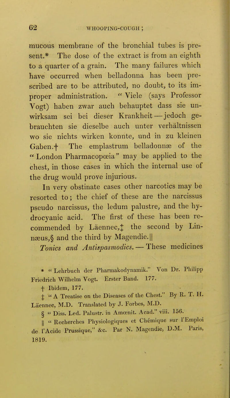 mucous membrane of the bronchial tubes is pre- sent.* The dose of the extract is from an eighth to a quarter of a grain. The many failures which have occurred when belladonna has been pre- scribed are to be attributed, no doubt, to its im- proper administration.  Viele (says Professor Vogt) haben zwar auch behauptet dass sie un- wirksam sei bei dieser Krankheit—jedoch ge- brauchten sie dieselbe auch unter verhaltnissen wo sie nichts wirken konnte, und in zu kleinen Gaben.f The emplastrum belladonnas of the London Pharmacopoeia may be applied to the chest, in those cases in which the internal use of the drug would prove injurious. In very obstinate cases other narcotics may be resorted to; the chief of these are the narcissus pseudo narcissus, the ledum palustre, and the hy- drocyanic acid. The first of these has been re- commended by Laennec,J the second by Lin- n3eus,§ and the third by Magendie.|| Tonics and Antispasmodics. — These medicines *  Lehrbuch der Pharmakodynamik. Von Dr. Philipp Friedrich Wilhelm Vogt. Erster Band. 177. f Ibidem, 177. X  K Treatise on the Diseases of the Chest. By R. T. H. Laennec, M.D. Translated by J. Forbes, M.D. §  Diss. Led. Palustr. in Amcenit. Acad. viii. 156. II  Recherches Physiologiques et Chemique sur I'Emploi de I'Acide Prussique, &c. Par N. Magendie, D.M. Paris, 1819.