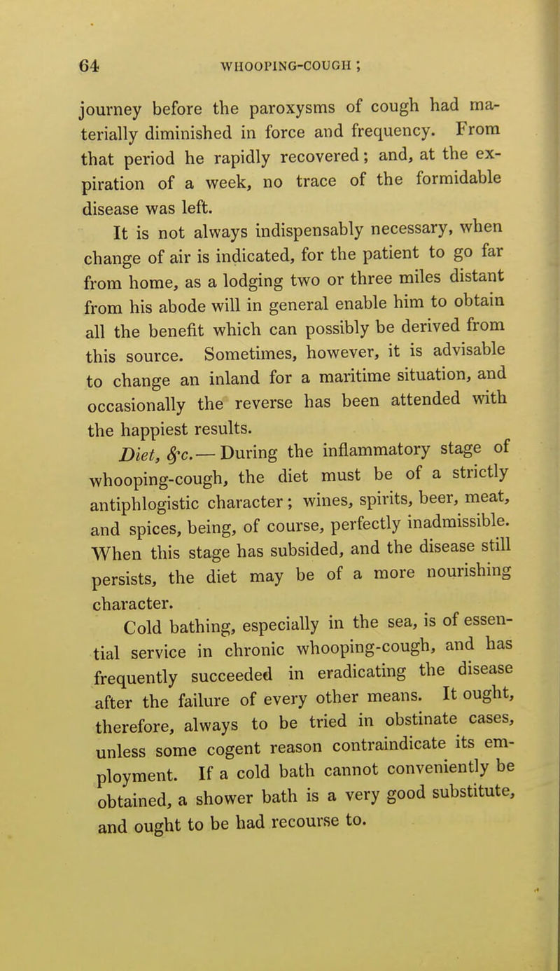 journey before the paroxysms of cough had ma- terially diminished in force and frequency. From that period he rapidly recovered; and, at the ex- piration of a week, no trace of the formidable disease was left. It is not always indispensably necessary, when change of air is indicated, for the patient to go far from home, as a lodging two or three miles distant from his abode will in general enable him to obtain all the benefit which can possibly be derived from this source. Sometimes, however, it is advisable to change an inland for a maritime situation, and occasionally the reverse has been attended with the happiest results. ^c—During the inflammatory stage of whooping-cough, the diet must be of a strictly antiphlogistic character; wines, spirits, beer, meat, and spices, being, of course, perfectly inadmissible. When this stage has subsided, and the disease still persists, the diet may be of a more nourishing character. Cold bathing, especially in the sea, is of essen- tial service in chronic whooping-cough, and has frequently succeeded in eradicating the disease after the failure of every other means. It ought, therefore, always to be tried in obstinate cases, unless some cogent reason contraindicate its em- ployment. If a cold bath cannot conveniently be obtained, a shower bath is a very good substitute, and ought to be had recourse to.