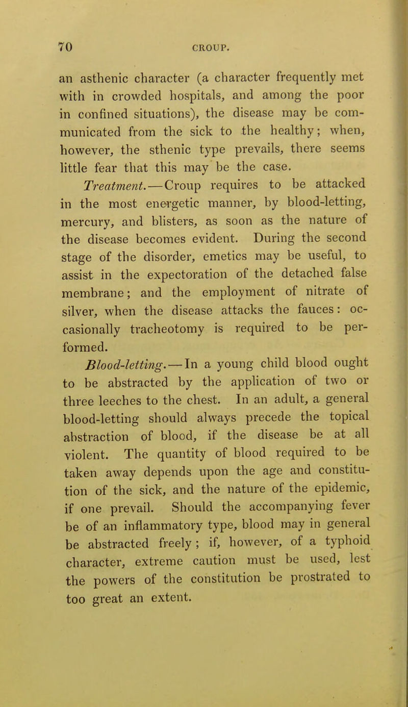 an asthenic character (a character frequently met with in crowded hospitals, and among the poor in confined situations), the disease may be com- municated from the sick to the healthy; when, however, the sthenic type prevails, there seems little fear that this may be the case. Treatment.—Croup requires to be attacked in the most energetic manner, by blood-letting, mercury, and blisters, as soon as the nature of the disease becomes evident. During the second stage of the disorder, emetics may be useful, to assist in the expectoration of the detached false membrane; and the employment of nitrate of silver, when the disease attacks the fauces: oc- casionally tracheotomy is required to be per- formed. Blood-letting. —In a young child blood ought to be abstracted by the apphcation of two or three leeches to the chest. In an adult, a general blood-letting should always precede the topical abstraction of blood, if the disease be at all violent. The quantity of blood required to be taken away depends upon the age and constitu- tion of the sick, and the nature of the epidemic, if one prevail. Should the accompanying fever be of an inflammatory type, blood may in general be abstracted freely; if, however, of a typhoid character, extreme caution must be used, lest the powers of the constitution be prostrated to too great an extent.