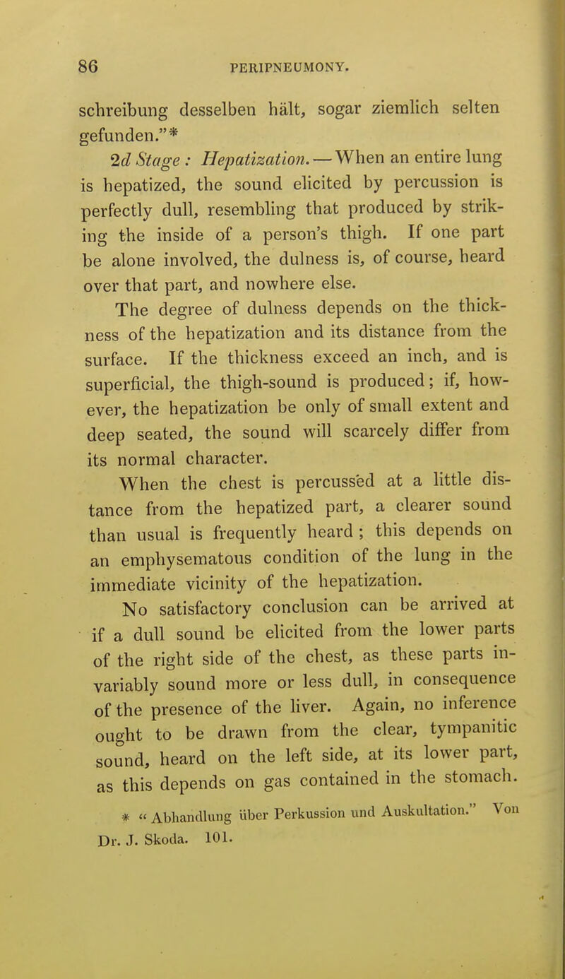 schreibung desselben halt, sogar ziemlich selten gefunden.* 2c? Stage : liepatizatmi. —When an entire lung is hepatized, the sound elicited by percussion is perfectly dull, resembling that produced by strik- ing the inside of a person's thigh. If one part be alone involved, the dulness is, of course, heard over that part, and nowhere else. The degree of dulness depends on the thick- ness of the hepatization and its distance from the surface. If the thickness exceed an inch, and is superficial, the thigh-sound is produced; if, how- ever, the hepatization be only of small extent and deep seated, the sound will scarcely differ from its normal character. When the chest is percussed at a httle dis- tance from the hepatized part, a clearer sound than usual is frequently heard; this depends on an emphysematous condition of the lung in the immediate vicinity of the hepatization. No satisfactory conclusion can be arrived at if a dull sound be elicited from the lower parts of the right side of the chest, as these parts in- variably sound more or less dull, in consequence of the presence of the liver. Again, no inference ought to be drawn from the clear, tympanitic sound, heard on the left side, at its lower part, as this depends on gas contained in the stomach. *  Abhandlung uber Perkussion und Auskultation. Von Dr. J. Skotla. 101.