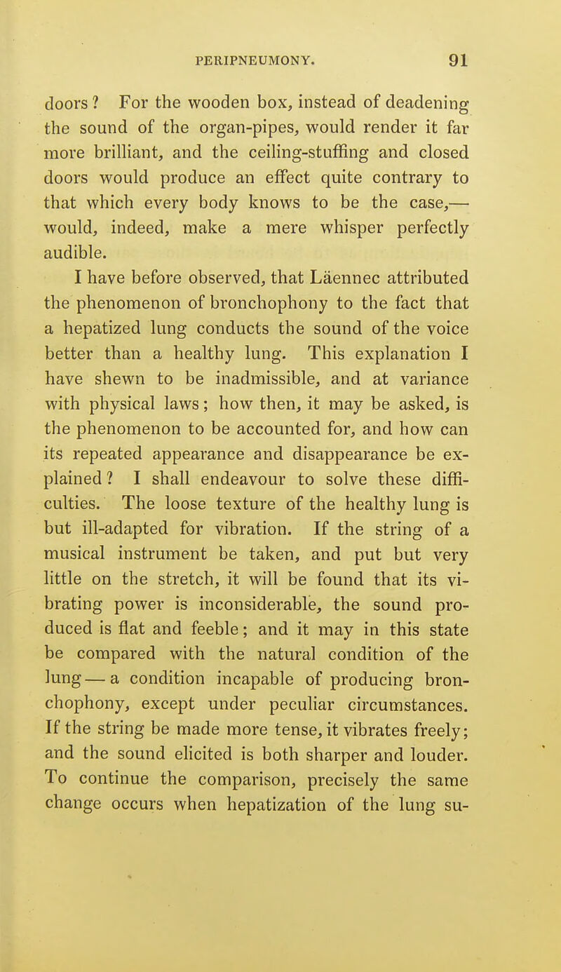 doors ? For the wooden box, instead of deadening the sound of the organ-pipes, would render it far more brilHant, and the ceiling-stuffing and closed doors would produce an effect quite contrary to that which every body knows to be the case,— would, indeed, make a mere whisper perfectly audible. I have before observed, that Laennec attributed the phenomenon of bronchophony to the fact that a hepatized lung conducts the sound of the voice better than a healthy lung. This explanation I have shewn to be inadmissible, and at variance with physical laws; how then, it may be asked, is the phenomenon to be accounted for, and how can its repeated appearance and disappearance be ex- plained ? I shall endeavour to solve these diffi- culties. The loose texture of the healthy lung is but ill-adapted for vibration. If the string of a musical instrument be taken, and put but very little on the stretch, it will be found that its vi- brating power is inconsiderable, the sound pro- duced is flat and feeble; and it may in this state be compared with the natural condition of the lung—a condition incapable of producing bron- chophony, except under peculiar circumstances. If the string be made more tense, it vibrates freely; and the sound elicited is both sharper and louder. To continue the comparison, precisely the same change occurs when hepatization of the lung su-
