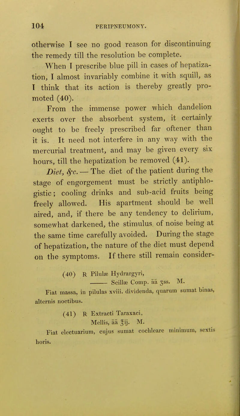otherwise I see no good reason for discontinuing the remedy till the resolution be complete. When I prescribe blue pill in cases of hepatiza- tion, I almost invariably combine it with squill, as I think that its action is thereby greatly pro- moted (40). From the immense power which dandelion exerts over the absorbent system, it certainly ought to be freely prescribed far oftener than it is. It need not interfere in any way with the mercurial treatment, and may be given every six hours, till the hepatization be removed (41). Diet, ^c. — The diet of the patient during the stage of engorgement must be strictly antiphlo- gistic; cooling drinks and sub-acid fruits being freely allowed. His apartment should be well aired, and, if there be any tendency to delirium, somewhat darkened, the stimulus of noise being at the same time carefully avoided. During the stage of hepatization, the nature of the diet must depend on the symptoms. If there still remain consider- (40) R Pilulae Hydrargyri, Scillae Comp. aa 5SS. M. Fiat massa, in pilulas xviii. dividenda, quarum suraat binas, alternis noctibus. (41) R Extracti Taraxaci, Mellis, aa |ij. M. Fiat electuarium, cujus sumat cochleare minimum, sextis horis.