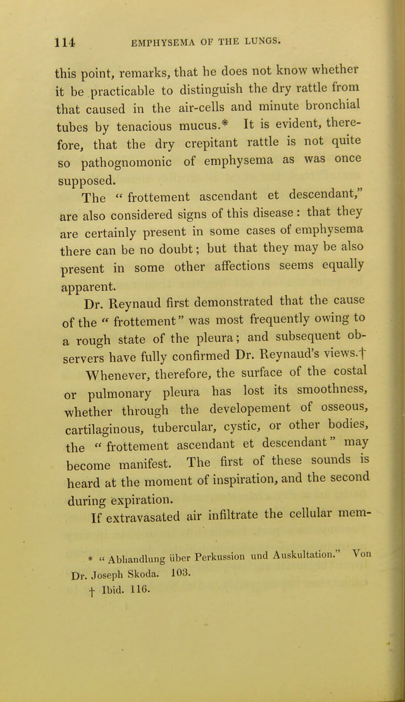 this point, remarks, that he does not know whether it be practicable to distinguish the dry rattle from that caused in the air-cells and minute bronchial tubes by tenacious mucus * It is evident, there- fore, that the dry crepitant rattle is not quite so pathognomonic of emphysema as was once supposed. The  frottement ascendant et descendant, are also considered signs of this disease: that they are certainly present in some cases of emphysema there can be no doubt; but that they may be also present in some other affections seems equally apparent. Dr. Reynaud first demonstrated that the cause of the  frottement was most frequently owing to a rough state of the pleura; and subsequent ob- servers have fully confirmed Dr. Reynaud's views.f Whenever, therefore, the surface of the costal or pulmonary pleura has lost its smoothness, whether through the developement of osseous, cartilaginous, tubercular, cystic, or other bodies, the  frottement ascendant et descendant may become manifest. The first of these sounds is heard at the moment of inspiration, and the second during iexpiration. If extravasated air infiltrate the cellular mem- * « Abhandlung uber Perkussion und Auskultation. Dr. Joseph Skoda. 103. ■f Ibid. 116.